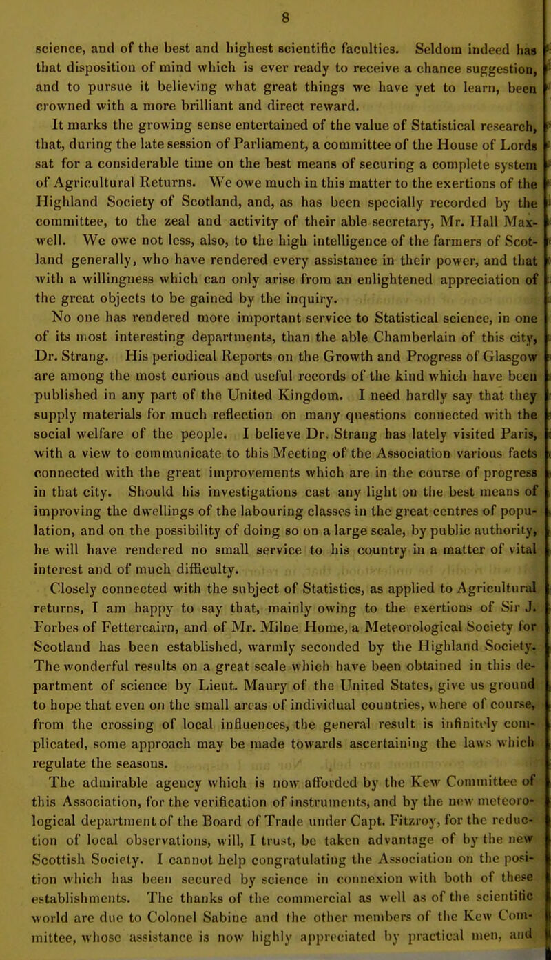 science, and of the best and highest scientific faculties. Seldom indeed has k that disposition of mind which is ever ready to receive a chance suggestion, f and to pursue it believing what great things we have yet to learn, been crowned with a more brilliant and direct reward. It marks the growing sense entertained of the value of Statistical research, f that, during the late session of Parliament, a committee of the House of Lords ( sat for a considerable time on the best means of securing a complete system * of Agricultural Returns. We owe much in this matter to the exertions of the Highland Society of Scotland, and, as has been specially recorded by the ' committee, to the zeal and activity of their able secretary, Mr. Hall .Max- well. We owe not less, also, to the high intelligence of the farmers of Scot- « land generally, who have rendered every assistance in their power, and that • with a willingness which can only arise from an enlightened appreciation of II the great objects to be gained by the inquiry. No one has rendered more important service to Statistical science, in one of its most interesting departments, than the able Chamberlain of this city, Dr. Strang. His periodical Reports on the Growth and Progress of Glasgow > are among the most curious and useful records of the kind which have been published in any part of the United Kingdom. I need hardly say that they supply materials for much reflection on many questions connected with the social welfare of the people. I believe Dr, Strang has lately visited Paris, with a view to communicate to this Meeting of the Association various facts connected with the great improvements which are in the course of progress in that city. Should his investigations cast any light on the best means of improving the dwellings of the labouring classes in the great centres of popu- lation, and on the possibility of doing so on a large scale, by public authority, he will have rendered no small service to his country in a matter of vital interest and of much difficulty. Closely connected with the subject of Statistics, as applied to Agricultural returns, I am happy to say that, mainly owing to the exertions of Sir J. Forbes of Fettercairn, and of Mr. Milne Home, a Meteorological Society for Scotland has been established, warmly seconded by the Highland Society* The wonderful results on a great scale Which have been obtained in this de- partment of science by Lieut. Maury of the United States, give us ground to hope that even on the small areas of individual countries, where of course, from the crossing of local influences, the general result is infinitely com- plicated, some approach may be made towards ascertaining the laws which regulate the seasons. The admirable agency which is now afforded by the Kew Committee of this Association, for the verification of instruments, and by the new meteoro- ] logical department of the Board of Trade under Capt. Fitzroy, for tin reduc- tion of local observations, will, I trust, be taken advantage of by the new Scottish Society. I cannot help congratulating the Association on the posi- I tion which has been secured by science in connexion with both of these \ establishments. The thanks of the commercial as well as of the scientific world are due to Colonel Sabine and the other members of the Kew Com- mittee, whose assistance is now highly appreciated by practical men, and