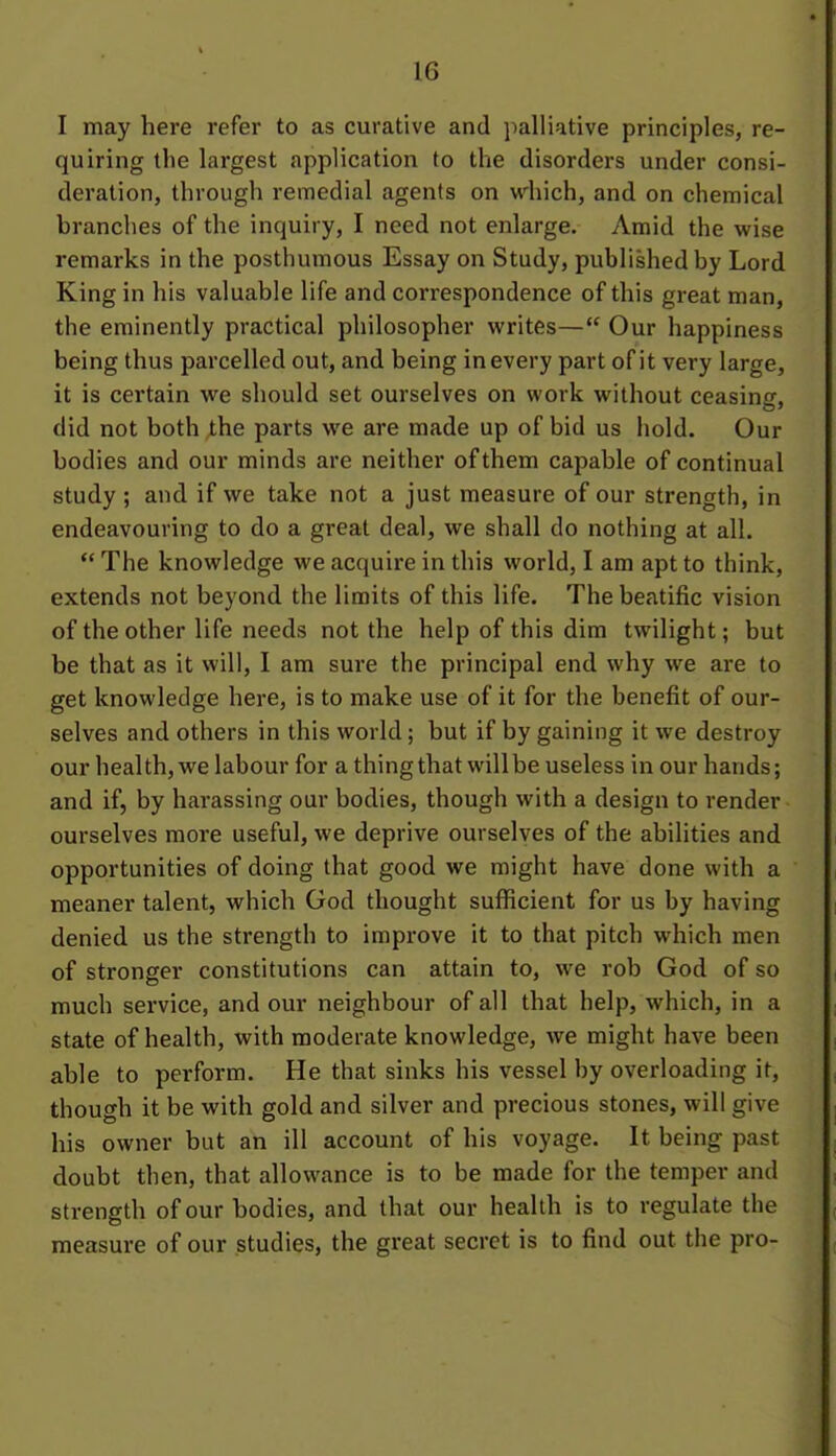 I may here refer to as curative and palliative principles, re- quiring the largest application to the disorders under consi- deration, through remedial agents on which, and on chemical branches of the inquiry, I need not enlarge. Amid the wise remarks in the posthumous Essay on Study, published by Lord King in his valuable life and correspondence of this great man, the eminently practical philosopher writes— Our happiness being thus parcelled out, and being in every part of it very large, it is certain we should set ourselves on work without ceasins, did not both the parts we are made up of bid us hold. Our bodies and our minds are neither of them capable of continual study ; and if we take not a just measure of our strength, in endeavouring to do a great deal, we shall do nothing at all.  The knowledge we acquire in this world, I am apt to think, extends not beyond the limits of this life. The beatific vision of the other life needs not the help of this dim twilight; but be that as it will, I am sure the principal end why we are to get knowledge here, is to make use of it for the benefit of our- selves and others in this world; but if by gaining it we destroy our health, we labour for a thing that will be useless in our hands; and if, by harassing our bodies, though with a design to render ourselves more useful, we deprive ourselves of the abilities and opportunities of doing that good we might have done with a meaner talent, which God thought sufficient for us by having denied us the strength to improve it to that pitch which men of stronger constitutions can attain to, we rob God of so much service, and our neighbour of all that help, which, in a state of health, with moderate knowledge, we might have been able to perform. He that sinks his vessel by overloading it, though it be with gold and silver and precious stones, will give his owner but an ill account of his voyage. It being past doubt then, that allowance is to be made for the temper and strength of our bodies, and that our health is to regulate the measure of our studies, the great secret is to find out the pro-