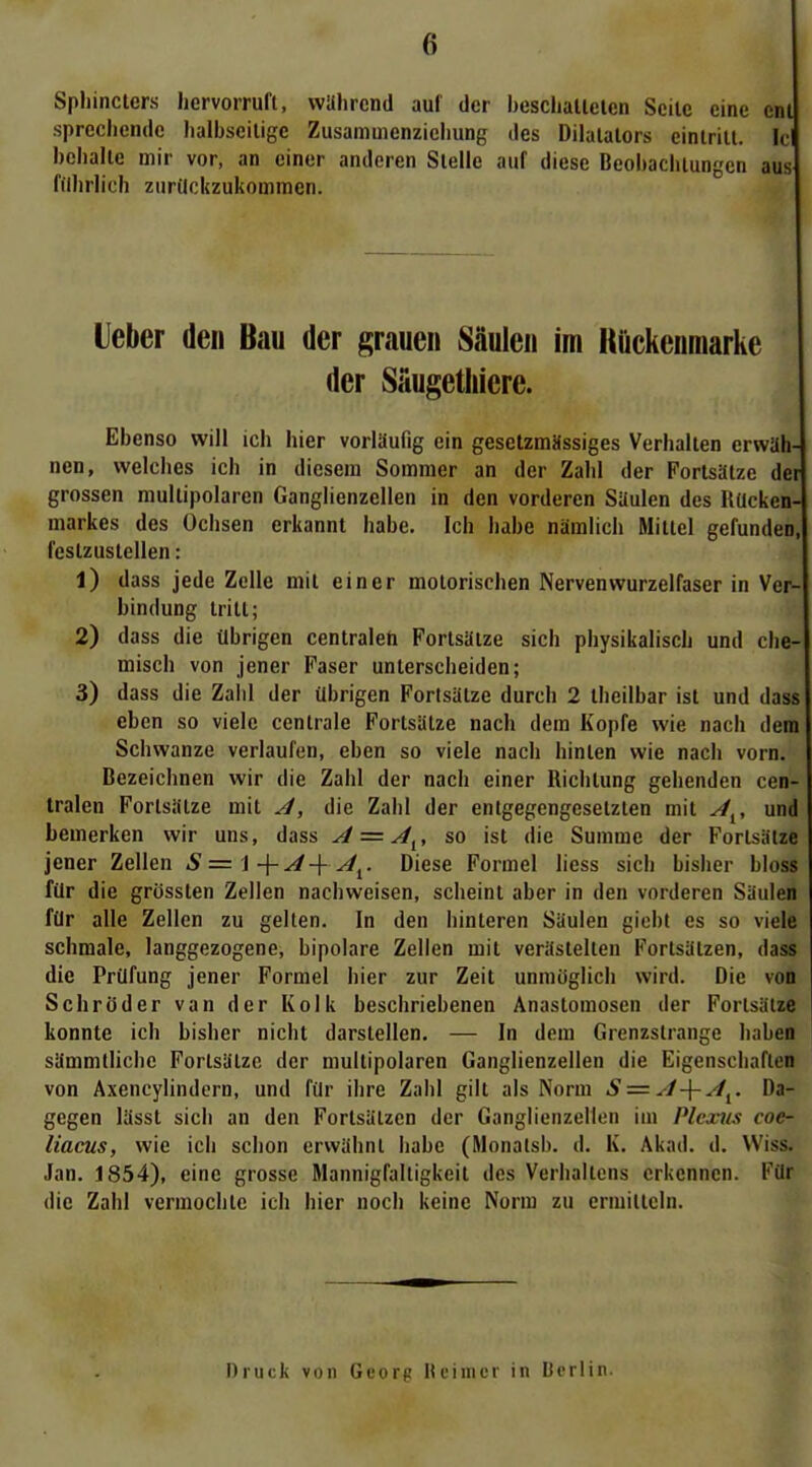 6 Spliinclers hervorruft, wahrend auf der heschallelen Seile eine cnl sprechende lialbseilige Zusamuienziehung des Dilalalors cinlritl. Ic behalte mir vor, an einer anderen Stelle auf diese Beohaclilungen aus fdhrlich zurückzukommen. Ueber den Bau der grauen Säulen im Hückeuraarhe der Säugethicre. Ebenso will ich hier vorläufig ein geselzmSssiges Verhalten erwäh- nen, welches ich in diesem Sommer an der Zahl der Fortsätze der grossen multipolaren Ganglienzellen in den vorderen Säulen des Rücken- markes des Ochsen erkannt habe. Ich habe nämlich Mittel gefunden, festzustellen: 1) dass jede Zelle mit einer motorischen Nervenwurzelfaser in Ver- bindung tritt; 2) dass die übrigen centralen Fortsätze sich physikalisch und che- misch von jener Faser unterscheiden; 3) dass die Zaiil der übrigen Forlsätze durch 2 theilbar ist und dass eben so viele centrale Fortsätze nach dem Kopfe wie nach dem Schwänze verlaufen, eben so viele nach hinten wie nach vorn. Bezeichnen wir die Zahl der nach einer Richtung gehenden cen- tralen Fortsätze mit A, die Zahl der entgegengesetzten mit A^^, und bemerken wir uns, dass A = A^, so ist die Summe der Fortsätze jener Zellen S = \ -\- A-\- A^. Diese Formel liess sich bisher bloss für die grösslen Zellen nachweisen, scheint aber in den vorderen Säulen für alle Zellen zu gelten. In den hinteren Säulen giebt es so viele schmale, langgezogene, bipolare Zellen mit verästelten Fortsätzen, dass die Prüfung jener Formel hier zur Zeit unmöglich wird. Die von Schröder van der Kolk beschriebenen Anastomosen der Forlsätze konnte ich bisher nicht darstellen. — In dem Grenzstrange haben sämmtlichc Fortsätze der multipolaren Ganglienzellen die Eigenschaften von Axencylindern, und für ihre Zahl gilt als Norm S = A-\-A^^. Da- gegen lässt sich an den Fortsätzen der Ganglienzellen im Plexus coe- liacus, wie ich schon erwähnt habe (Monalsb. d. K. Akad. d. Wiss. Jan. 1854), eine grosse Mannigfaltigkeit des Verhaltens erkennen. Für die Zahl vermochte ich hier noch keine Norm zu ermitteln. Druck von Georg Reimer in Dcrlin.