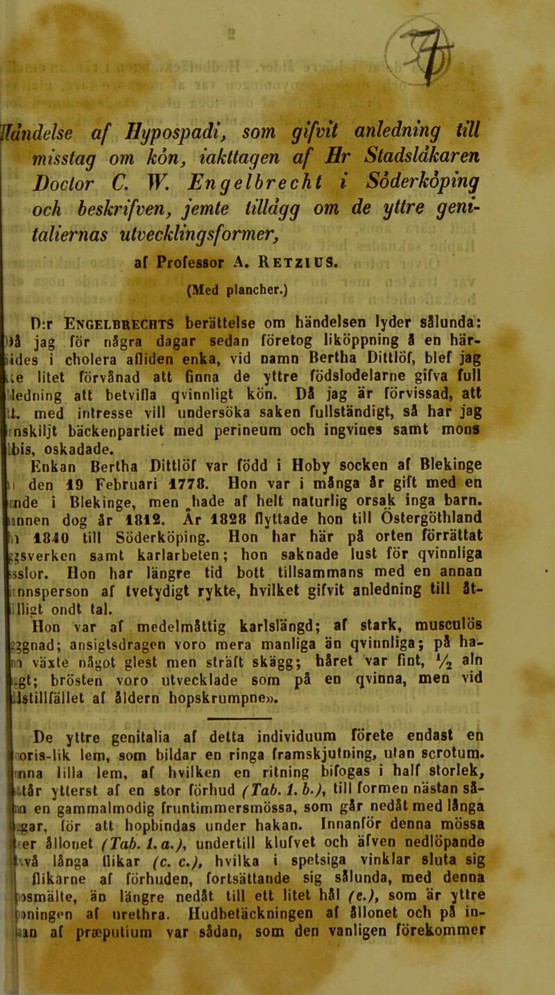 Händelse af Hypospadi, som gifvit anledning till misstag om kon, iakttagen af Hr Stadsläkaren Doctor C. W. Engelbrecht i Söderköping och beskrifven, jemte tillagg om de yttre geni- taliernas utvecklingsformer, af Professor A. Retzics. (Med plancher.) D:r Engelbrecrts berättelse om händelsen lyder sålunda: i)å jag för några dagar sedan företog liköppning 8 en här- iides i cholera afliden enka, vid namn Bertha Dittlöf, blef jag lie litet förvånad att finna de yttre födslodelarne gifva full ledning att betvifla qvinnligt kön. Då jag är förvissad, att ti. med intresse vill undersöka saken fullständigt, så har jag rnskiljt bäckenpartiet med perineum och ingvines samt mons bis, oskadade. Enkan Bertha Dittlöf var född i Hoby socken af Blekinge ii den 19 Februari 1778. Hon var i många år gift med en :nde i Blekinge, men Jiade af helt naturlig orsak inga barn. mnen dog år 1812. År 1828 flyttade hon till Östergöthland n 1840 till Söderköping. Hon har här på orten förrättat ggsverken samt karlarbeten; hon saknade lust för qvinnliga sslor. Hon har längre tid bott tillsammans med en annan nnsperson af tvetydigt rykte, hvilket gifvit anledning till åt- IJligt ondt tal. Hon var af medelmåttig karlslängd; af stark, musculös :;gnad; ansigtsdragen voro mera manliga än qvinnliga; på ha- i \axte något glest men straft skägg; håret var fint, % aln i.gt; brösten voro utvecklade som på en qvinna, men vid ilstillfället af åldern hopskrumpne». De yttre genitalia af delta individuum förete endast en oris-lik lem, som bildar en ringa framskjutning, utan scrotum. nna lilla lem, af hvilken en ritning bifogas i half storlek, tår ytterst af en stor förhud (Tab.l.b.), till formen nästan så- m en gammalmodig fruntimmersmössa, som går nedåt med långa jjar, för att hopbindas under hakan. Innanför denna mössa ler ållonet (Tab.l.a.), undertill klufvet och äfven nedlöpande ||<.vå långa tlikar (c. c), hvilka i spetsiga vinklar sluta sig fl flikarne af förhuden, fortsättande sig sålunda, med denna j)smälte, än längre nedåt till ett litet hål (e.), som är yttre I »ningen af urethra. Hudbetäckningen af ållonet och på in-