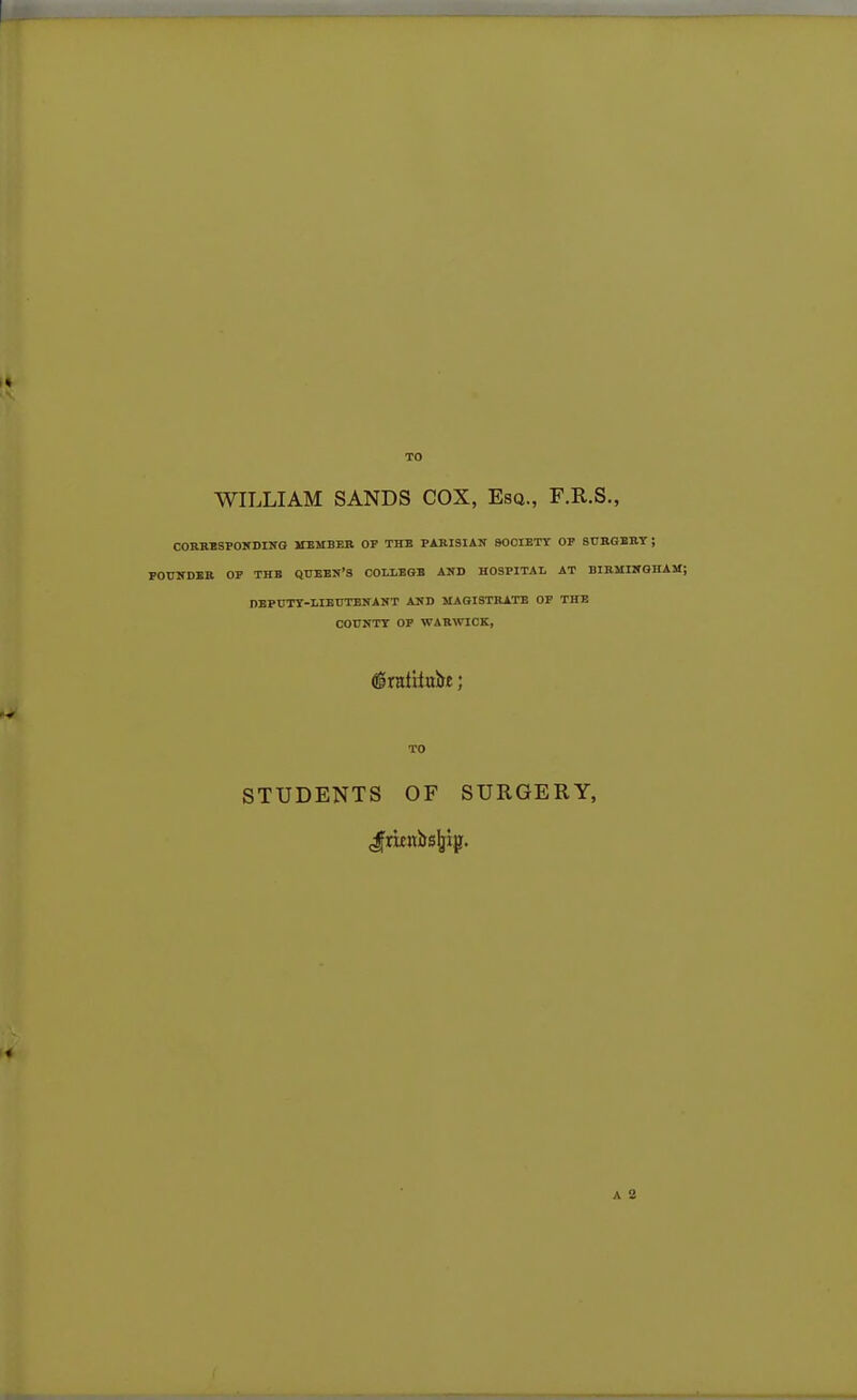 WILLIAM SANDS COX, Esq., F.R.S., CORRBSPOHDING MEMBER OP THE PARISIAN SOCIETY OF SURGERY ; POUNDER OP THE QUEEN'S COLI.EGB AND HOSPITAL AT BIRMINGHAM; nEPUTY-LIBUTENANT AND MAGISTRATE OF THE COUNTY OP WARWICK, STUDENTS OF SURGERY, Jaenirsljip.