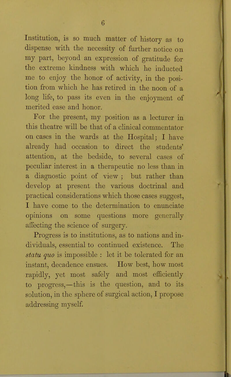 Institution, is so much matter of history as to dispense with the necessity of further notice on my part, beyond an expression of gratitude for the extreme kindness with which he inducted me to enjoy the honor of activity, in the posi- tion from which he has retired in the noon of a long Hfe, to pass its even in the enjoyment of merited ease and honor. For the present, my position as a lecturer in this theatre will be that of a clinical commentator on cases in the wards at the Hospital; I have already had occasion to direct the students' attention, at the bedside, to several cases of peculiar interest in a therapeutic no less than in a diagnostic point of view ; but rather than develop at present the various doctrinal and practical considerations which those cases suggest, I have come to the determination to enunciate opinions on some questions more generally affecting the science of surgery. Progress is to institutions, as to nations and in- dividuals, essential to continued existence. The statu quo is impossible : let it be tolerated for an instant, decadence ensues. How best, how most rapidly, yet most safely and most efficiently to progress,—this is the question, and to its solution, in the sphere of surgical action, I propose addressing myself.