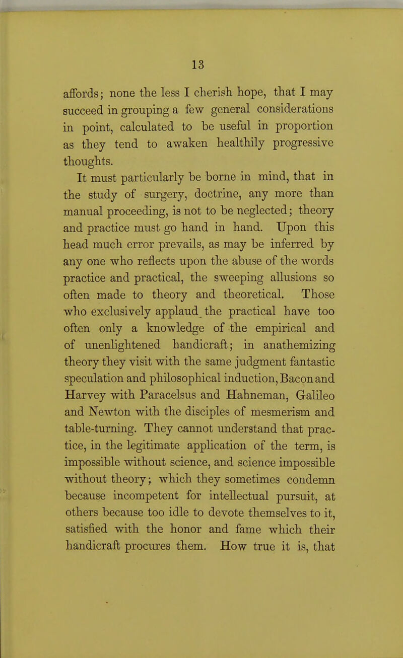 affords; none the less I cherisli hope, that I may- succeed in grouping a few general considerations in point, calculated to be useful in proportion as they tend to awaken healthily progressive thoughts. It must particularly be borne in mind, that in the study of surgery, doctrine, any more than manual proceeding, is not to be neglected; theory and practice must go hand in hand. Upon this head much error prevails, as may be inferred by any one who reflects upon the abuse of the words practice and practical, the sweeping allusions so often made to theory and theoretical. Those who exclusively applaud the practical have too often only a knowledge of the empirical and of unenhghtened handicraft; in anathemizing theory they visit with the same judgment fantastic speculation and philosophical induction, Bacon and Harvey with Paracelsus and Hahneman, Galileo and Newton with the disciples of mesmerism and table-turning. They cannot understand that prac- tice, in the legitimate application of the term, is impossible without science, and science impossible without theory; which they sometimes condemn because incompetent for intellectual pursuit, at others because too idle to devote themselves to it, satisfied with the honor and fame which their handicraft procures them. How true it is, that