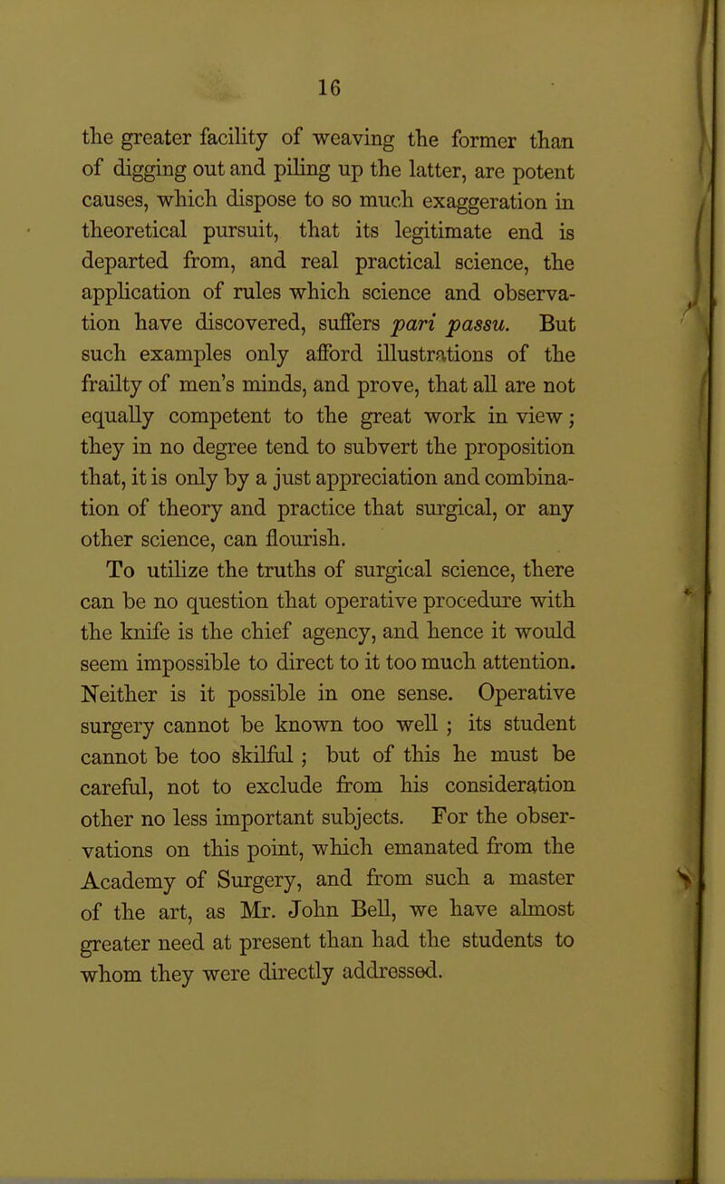 the greater facility of weaving the former than of digging out and piling up the latter, are potent causes, which dispose to so much exaggeration in theoretical pursuit, that its legitimate end is departed from, and real practical science, the application of rules which science and observa- tion have discovered, suffers pari passu. But such examples only afford illustrations of the frailty of men's minds, and prove, that all are not equally competent to the great work in view; they in no degree tend to subvert the proposition that, it is only by a just appreciation and combina- tion of theory and practice that surgical, or any other science, can flourish. To utilize the truths of surgical science, there can be no question that operative procedure with the knife is the chief agency, and hence it would seem impossible to direct to it too much attention. Neither is it possible in one sense. Operative surgery cannot be known too well; its student cannot be too skilfiil; but of this he must be careful, not to exclude from his consideration other no less important subjects. For the obser- vations on this point, which emanated from the Academy of Surgery, and from such a master of the art, as Mr. John Bell, we have almost greater need at present than had the students to whom they were directly addressed.