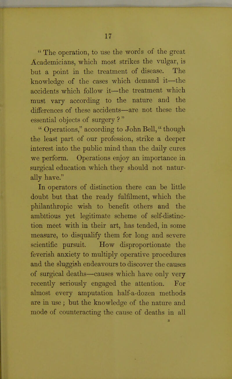  The operation, to use the words of the great Academicians, which most strikes the vulgar, is but a point in the treatment of disease. The knowledge of the cases which demand it—the accidents which follow it—the treatment which must vary according to the nature and the differences of these accidents—are not these the essential objects of surgery ?   Operations, according to John Bell, though the least part of our profession, strike a deeper interest into the pubhc mind than the daily cures we perform. Operations enjoy an importance in surgical education which they should not natur- ally have. In operators of distinction there can be little doubt but that the ready fulfilment, which the philanthropic wish to benefit others and the ambitious yet legitimate scheme of self-distinc- tion meet with in their art, has tended, in some measure, to disqualify them for long and severe scientific pursuit. How disproportionate the feverish anxiety to multiply operative procedures and the sluggish endeavours to discover the causes of surgical deaths—causes which have only very recently seriously engaged the attention. For almost every amputation half-a-dozen methods are in use; but the knowledge of the nature and mode of counteracting the cause of deaths in all