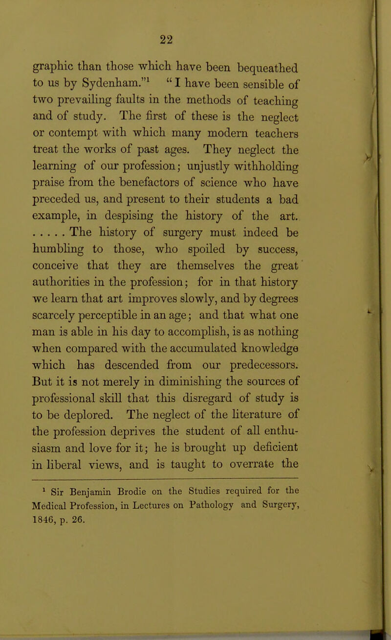 graphic than those which have been bequeathed to us by Sydenham.^  I have been sensible of two prevailing faults in the methods of teaching and of study. The first of these is the neglect or contempt with which many modern teachers treat the works of past ages. They neglect the learning of our profession; unjustly withholding praise from the benefactors of science who have preceded us, and present to their students a bad example, in despising the history of the art. The history of surgery must indeed be humbling to those, who spoiled by success, conceive that they are themselves the great authorities in the profession; for in that history we learn that art improves slowly, and by degrees scarcely perceptible in an age; and that what one man is able in his day to accomplish, is as nothing when compared with the accimiulated knowledge which has descended from our predecessors. But it is not merely in diminishing the sources of professional skill that this disregard of study is to be deplored. The neglect of the Hterature of the profession deprives the student of all enthu- siasm and love for it; he is brought up deficient in liberal views, and is taught to overrate the • Sir Benjamin Brodie on the Studies required for the Medical Profession, in Lectm-es on Pathology and Surgery, 1846, p. 26.