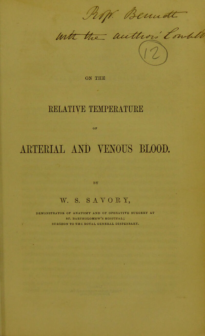 EELATIVE TEMPEEATUEE AETEEIAL AM) VENOUS BLOOD. BY W. S. SAVORY, DEMONSTRATOR OF ANATOMY AND OF OPERATIVE SURGERY AT sr. BARTHOLOMEW'S HOSPITAL; SUROeON TO THli: ROYAI. GENBBAL DISPENSARY.