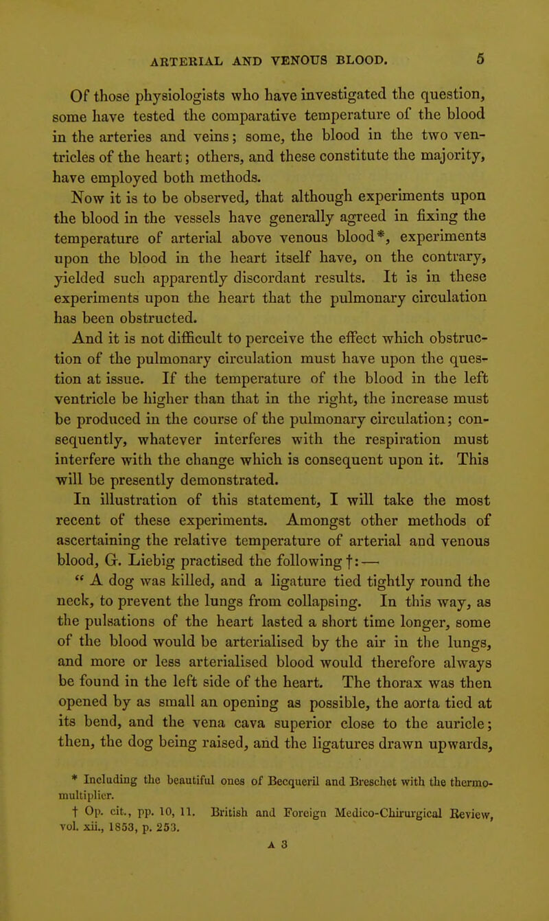 Of those physiologists who have investigated the question, some Iiave tested the comparative temperature of the blood in the arteries and veins; some, the blood in the two ven- tricles of the heart; others, and these constitute the majority, have employed both methods. Now it is to be observed, that although experiments upon the blood in the vessels have generally agreed in fixing the temperature of arterial above venous blood*, experiments upon the blood in the heart itself have, on the contrary, yielded such apparently discordant results. It is in these experiments upon the heart that the pulmonary circulation has been obstructed. And it is not difficult to perceive the effect which obstruc- tion of the pulmonary circulation must have upon the ques- tion at issue. If the temperature of the blood in the left ventricle be higher than that in the right, the increase must be produced in the course of the pulmonary circulation; con- sequently, whatever interferes with the respiration must interfere with the change which is consequent upon it. This will be presently demonstrated. In illustration of this statement, I will take the most recent of these experiments. Amongst other methods of ascertaining the relative temperature of arterial and venous blood, G. Liebig practised the following f: —  A dog was killed, and a ligature tied tightly round the neck, to prevent the lungs from collapsing. In this Avay, as the pulsations of the heart lasted a short time longer, some of the blood would be arterialised by the air in the lungs, and more or less arterialised blood would therefore always be found in the left side of the heart. The thorax was then opened by as small an opening as possible, the aorta tied at its bend, and the vena cava superior close to the auricle; then, the dog being raised, and the ligatures drawn upwards, ♦ Including the beautiful ones of Becqueril and Breschet with the thermo- multiplicr. t Op. cit., pp. 10, 11. British and Foreign Medico-Chirurgical Review, vol. xii., 1853, p. 253,