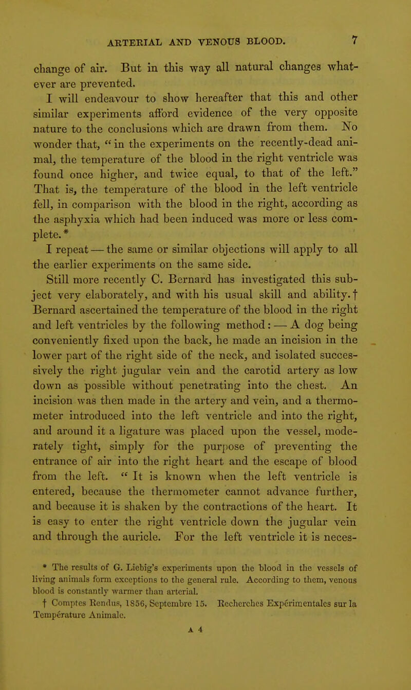 change of air. But in this way all natural changes what- ever are prevented. I will endeavour to show hereafter that this and other similar experiments aftbrd evidence of the very opposite nature to the conclusions which are drawn from them. No wonder that,  in the experiments on the recently-dead ani- mal, the temperature of the blood in the right ventricle was found once higher, and twice equal, to that of the left. That is, the temperature of the blood in the left ventricle fell, in comparison with the blood in the right, according as the asphyxia which had been induced was naore or less com- plete. * I repeat — the same or similar objections will apply to all the earlier experiments on the same side. Still more recently C. Bernard has investigated this sub- ject very elaboi'ately, and with his usual skill and ability, f Bernard ascertained the temperature of the blood in the right and left ventricles by the following method: — A dog being conveniently fixed upon the back, he made an incision in the lower part of the right side of the neck, and isolated succes- sively the right jugular vein and the carotid artery as low down as possible without penetrating into the chest. An incision was then made in the artery and vein, and a thermo- meter introduced into the left ventricle and into the right, and around it a ligature was placed upon the vessel, mode- rately tight, simply for the purpose of preventing the entrance of air into the right heart and the escape of blood from the left.  It is known when the left ventricle is entered, because the thermometer cannot advance further, and because it is shaken by the contractions of the heart. It is easy to enter the right ventricle down the jugular vein and through the auricle. For the left ventricle it is neces- • The results of G. Liebig's experiments upon the hlood in the vessels of living animals form exceptions to tlie general rule. According to them, venous blood is constantly warmer tlian arterial. t Comptes Rendus, 1856, Scptembre 15. Rcchcrches Experiraentales suria Temperature Animalc.