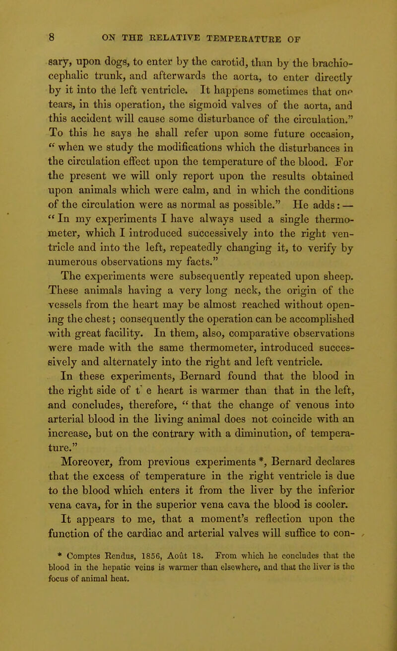 sary, upon dogs, to enter by the carotid, than by the brachio- cephalic trunk, and afterwards the aorta, to enter directly by it into the left ventricle. It happens sometimes that ono tears, in this operation, the sigmoid valves of the aorta, and this accident will cause some disturbance of the circulation. To this he says he shall refer upon some future occasion,  when we study the modifications which the disturbances in the circulation effect upon the temperature of the blood. For the present we will only report upon the results obtained upon animals which were calm, and in which the conditions of the circulation were as normal as possible. He adds: —  In my experiments I have always used a single thermo- meter, which I introduced successively into the right ven- tricle and into the left, repeatedly changing it, to verify by numerous observations my facts. The experiments were subsequently repeated upon sheep. These animals having a very long neck, the origin of the vessels from the heart may be almost reached without open- ing the chest; consequently the operation can be accomplished with great facility. In them, also, comparative observations were made with the same thermometer, introduced succes- sively and alternately into the right and left ventricle. In these experiments, Bernard found that the blood in the right side of t e heart is warmer than that in the left, and concludes, therefore,  that the change of venous into arterial blood in the living animal does not coincide with an increase, but on the contrary with a diminution, of tempera- ture. Moreover^ from previous experiments *, Bernard declares that the excess of temperature in the right ventricle is due to the blood which enters it from the liver by the inferior vena cava, for in the superior vena cava the blood is cooler. It appears to me, that a moment's reflection upon the function of the cardiac and artexial valves wiU suffice to con- / ♦ Comptes Rendus, 1856, Aout 18. From wliich he concludes that the blood in the hepatic veins is warmer than elsewhere, and that the liver is the focus of animal heat.