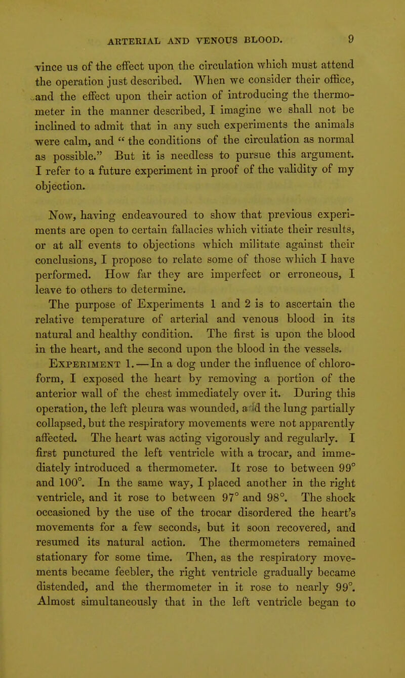 vince us of the effect upon the circulation which must attend the operation just described. When we consider their office, ..and the effect upon their action of introducing the thermo- meter in the manner described, I imagine we shall not be inclined to admit that in any such experiments the animals were calm, and  the conditions of the circulation as normal as possible. But it is needless to pursue this argument. I refer to a future experiment in proof of the validity of my objection. Now, ha^^ng endeavoured to show that previous experi- ments are open to certain fallacies which vitiate their results, or at all events to objections which militate against their conclusions, I propose to relate some of those which I have performed. How far they are imperfect or erroneous, I leave to others to determine. The purpose of Experiments 1 and 2 is to ascertain the relative temperature of arterial and venous blood in its natural and healthy condition. The first is upon the blood in the heart, and the second upon the blood in the vessels. Experiment 1.—In a dog under the influence of chloro- form, I exposed the heart by removing a portion of the anterior wall of the chest immediately over it. During this operation, the left pleura was wounded, a'Id the lung partially collapsed, but the respiratory movements were not apparently affected. The heart was acting vigorously and regularly. I first punctured the left ventricle with a trocar, and imme- diately introduced a thermometer. It rose to between 99° and 100°. In the same way, I placed another in the right ventricle, and it rose to between 97° and 98°. The shock occasioned by the use of the trocar disordered the heart's movements for a few seconds, but it soon recovered, and resumed its natural action. The thermometers remained stationary for some time. Then, as the respiratory move- ments became feebler, the right ventricle gradually became distended, and the thermometer in it rose to nearly 99°. Almost simultaneously that in the left ventricle began to