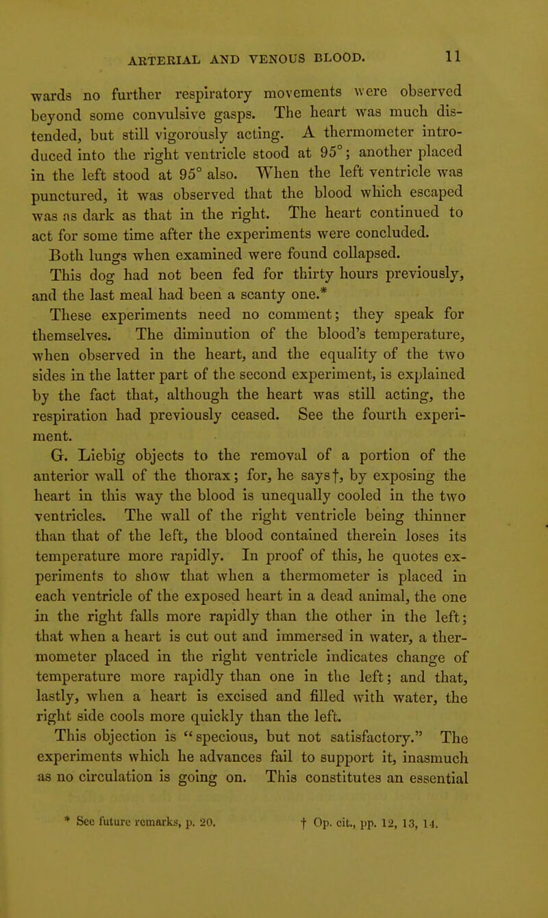 ■wards no further respiratory movements were observed beyond some convulsive gasps. The heart was much dis- tended, but still vigorously acting. A thermometer intro- duced into the right ventricle stood at 95°; another placed in the left stood at 95° also. When the left ventricle was punctured, it was observed that the blood wliich escaped was as dark as that in the right. The heart continued to act for some time after the experiments were concluded. Both lungs when examined were found collapsed. This dog had not been fed for thirty hours previously, and the last meal had been a scanty one.* These experiments need no comment; they speak for themselves. The diminution of the blood's temperature, when observed in the heart, and the equality of the two sides in the latter part of the second experiment, is explained by the fact that, although the heart was still acting, the respiration had previously ceased. See the fourth experi- ment. G. Liebig objects to the removal of a portion of the anterior wall of the thorax; for, he saysf, by exposing the heart in this way the blood is unequally cooled in the two ventricles. The wall of the right ventricle being thinner than that of the left, the blood contained therein loses its temperature more rapidly. In proof of this, he quotes ex- periments to show that when a thermometer is placed in each ventricle of the exposed heart in a dead animal, the one in the right falls more rapidly than the other in the left; that when a heart is cut out and immersed in water, a ther- mometer placed in the right ventricle indicates change of temperature more rapidly than one in the left; and that, lastly, when a heart is excised and filled with water, the right side cools more quickly than the left. This objection is specious, but not satisfactory. The experiments which he advances fail to support it, inasmuch as no circulation is going on. This constitutes an essential * Sec futuro remarks, p. 20. t Op. cit., pp. 12, 13, 1-1.