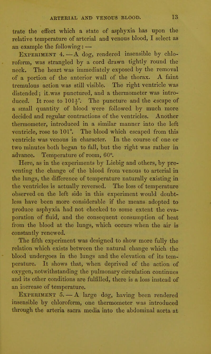 trate the effect which a state of asphyxia has upon the relative temperature of arterial and venous blood, I select as an example the following: — Experiment 4. —A dog, rendered insensible by chlo- roform, was strangled by a cord drawn tightly round the neck. The heart was immediately exposed by the removal of a portion of the anterior wall of the thorax. A faint tremulous action was still visible. The right ventricle was distended; it.was punctured, and a thermometer was intro- duced. It rose to 101-1-°. The puncture and the -escape of a small quantity of blood \vere followed by much more decided and rearular contractions of the ventricles. Another thermometer, introduced in a similar manner into the left ventricle, rose to 101°. The blood which escaped from this ventricle was venous in character. In the course of one or two minutes both began to fall, but the right was rather in advance. Temperature of room, 60°. Here, as in the experiments by Liebig and others, by pre- venting the change of the blood from venous to arterial in the lungs, the difference of temperature naturally existing in the ventricles is actually reversed. The loss of temperature observed on the left side in this experiment would doubt- less have been more considerable if the means adopted to produce asphyxia had not checked to some extent the eva- poration of fluid, and the consequent consumption of heat from the blood at the lungs, which occurs when the air is constantly renewed. The fifth experiment was designed to show more fully the relation which exists between the natural change which the blood undergoes in the lungs and the elevation of its tem- perature. It shows that, when deprived of the action of oxygen, notwithstanding the pulmonary circulation continues and its other conditions are fulfilled, there is a loss instead of an increase of temperature. Experiment 5. — A large dog, having been rendered insensible by chloroform, one thermometer was introduced through the arteria sacra media into the abdominal aorta at