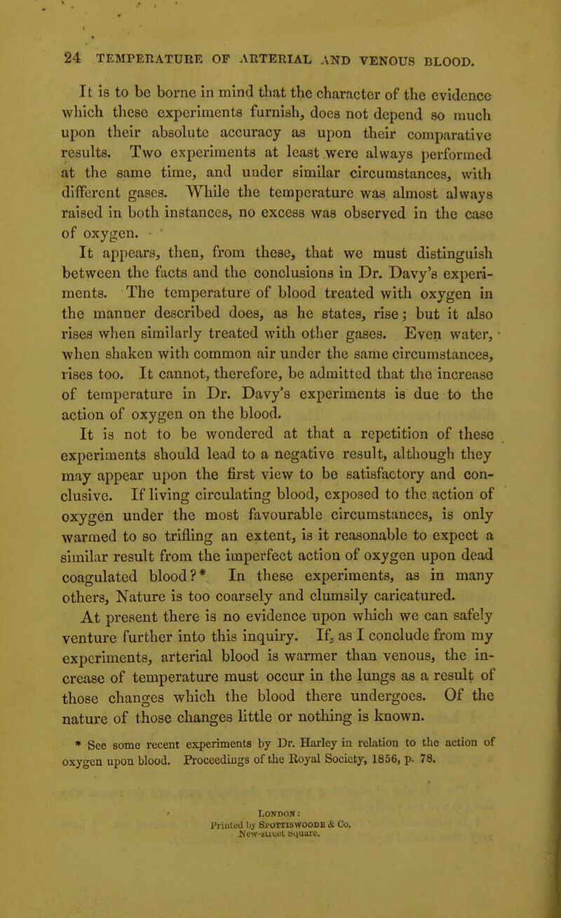 It is to be borne in mind that the character of the evidence which these experiments furnish, does not depend so much upon their absolute accuracy as upon their comparative results. Two experiments at least were always performed at the same time, and under similar circumstances, with diifercnt gases. While the temperature was almost always raised in both instances, no excess was observed in the case of oxygen. It appears, then, from these, that we must distinguish between the facts and the conclusions in Dr. Davy's experi- ments. The temperature of blood treated with oxygen in the manner described does, as he states, rise; but it also rises when similarly treated with other gases. Even water, when shaken with common air under the same circumstances, rises too. It cannot, therefore, be admitted that the increase of temperature in Dr. Davy's experiments is due to the action of oxygen on the blood. It is not to be wondered at that a repetition of these experiments should lead to a negative result, although they may appear upon the first view to be satisfactory and con- clusive. If living circulating blood, exposed to the action of oxygen under the most favourable circumstances, is only warmed to so trifling an extent, is it reasonable to expect a similar result from the imperfect action of oxygen upon dead coagulated blood?* In these experiments, as in many others. Nature is too coarsely and clumsily caricatured. At present there is no evidence upon wliich we can safely venture further into this inquiry. If, as I conclude from my experiments, arterial blood is warmer than venous, the in- crease of temperature must occur in the limgs as a result of those changes which the blood there undergoes. Of tlic nature of those changes little or nothing is known. * See some recent experiments by Dr. Hai-lcy in relation to the action of oxygen upon blood. Proceedings of the Royal Society, 1856, p. 78. London: I'rUited by BroiTiswooDB & Co, Ncw-suuct biiuarc.