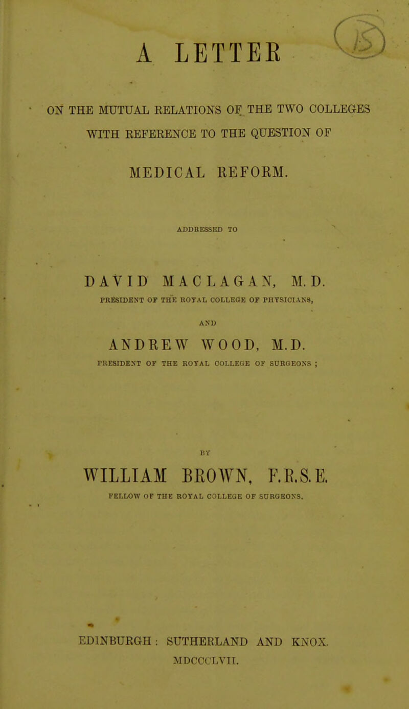 A LETTEE ON THE aiUTUAL RELATIONS OF THE TWO COLLEGES WITH REFERENCE TO THE QUESTION OF MEDICAL REFORM. ADDRESSED TO DAVID MACLAGAN, M. D. PRESIDENT OF THE ROYAL COLLEOE OF PHTSICIAK3, AND ANDREW WOOD, M.D. PRESIDEXT OF THE ROYAL COLLEGE OF SURGEOKS ; WILLIAM BEOWN, F.E.S.E. FELLOW OF THE ROYAL COLLEGE OF S0ROEOX3. EDINBURGH: SUTHERLAND AND KNOX. MDCCCLVII.