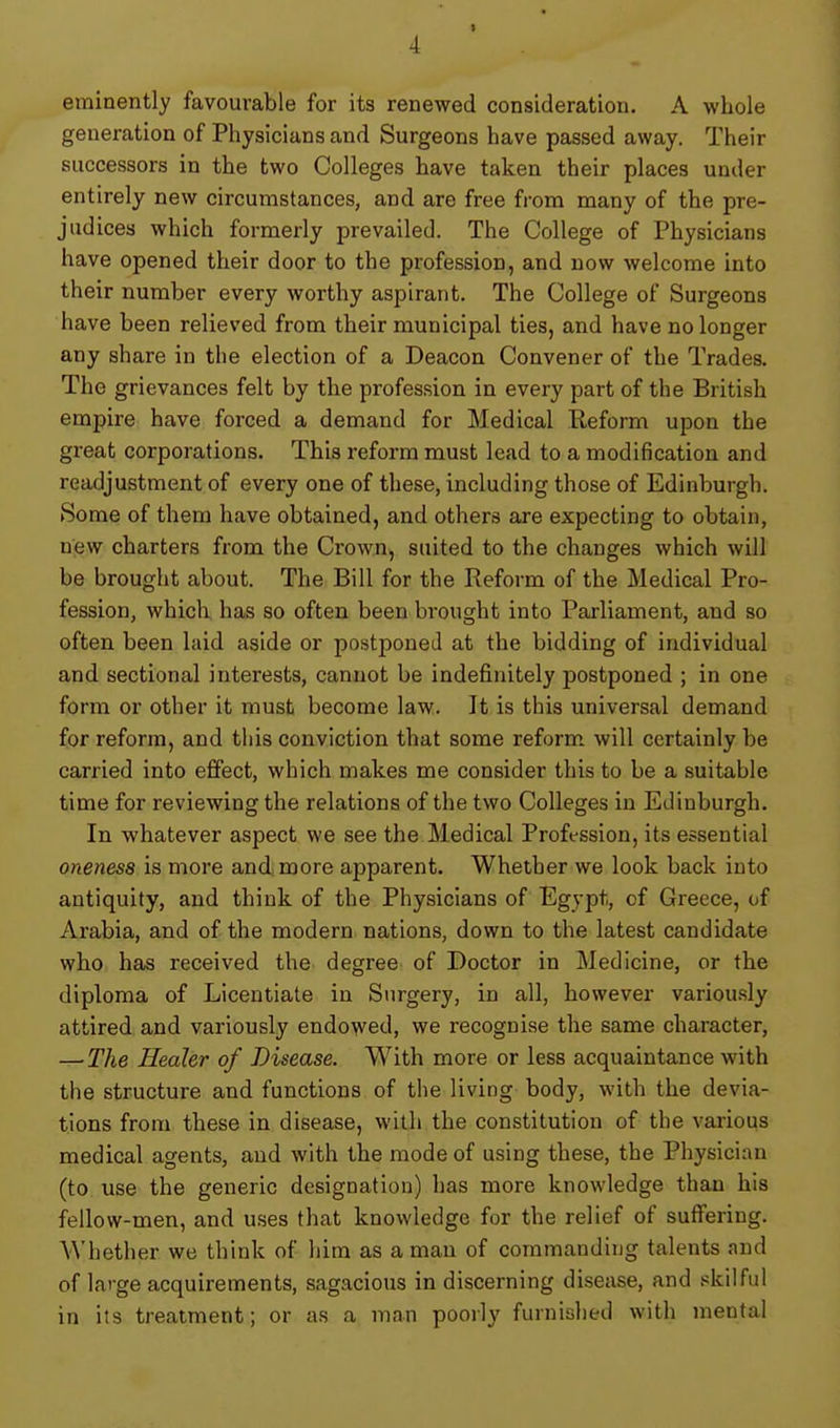 I 4 eminently favourable for its renewed consideration. A whole generation of Physicians and Surgeons have passed away. Their successors in the two Colleges have taken their places under entirely new circumstances, and are free fi-om many of the pre- judices which formerly prevailed. The College of Physicians have opened their door to the profession, and now welcome into their number every worthy aspirant. The College of Surgeons have been relieved from their municipal ties, and have no longer any share in the election of a Deacon Convener of the Trades. The grievances felt by the profession in every part of the British empire have forced a demand for Medical Reform upon the great corporations. This reform must lead to a modification and readjustment of every one of these, including those of Edinburgh. Some of them have obtained, and others are expecting to obtain, new charters from the Crown, suited to the changes which will be brought about. The Bill for the Reform of the Medical Pro- fession, which has so often been brought into Parliament, and so often been laid aside or postponed at the bidding of individual and sectional interests, cannot be indefinitely postponed ; in one form or other it must become law. It is this universal demand for reform, and this conviction that some reform will certainly be carried into effect, which makes me consider this to be a suitable time for reviewing the relations of the two Colleges in Edinburgh. In whatever aspect we see the Medical Profession, its essential oneness is more and, more apparent. Whether we look back into antiquity, and think of the Physicians of Egypt, of Greece, of Arabia, and of the modern nations, down to the latest candidate who has received the degree of Doctor in Medicine, or the diploma of Licentiate in Surgery, in all, however variously attired and variously endowed, we recognise the same character, — The Healer of Disease. With more or less acquaintance with the structure and functions of the living body, with the devia- tions from these in disease, with the constitution of the various medical agents, and with the mode of using these, the Physician (to use the generic designation) has more knowledge than his fellow-men, and uses that knowledge for the relief of sufi'ering. Whether we think of him as a man of commanding talents and of large acquirements, sagacious in discerning disease, and skilful in its treatment; or as a man poorly furnished with mental
