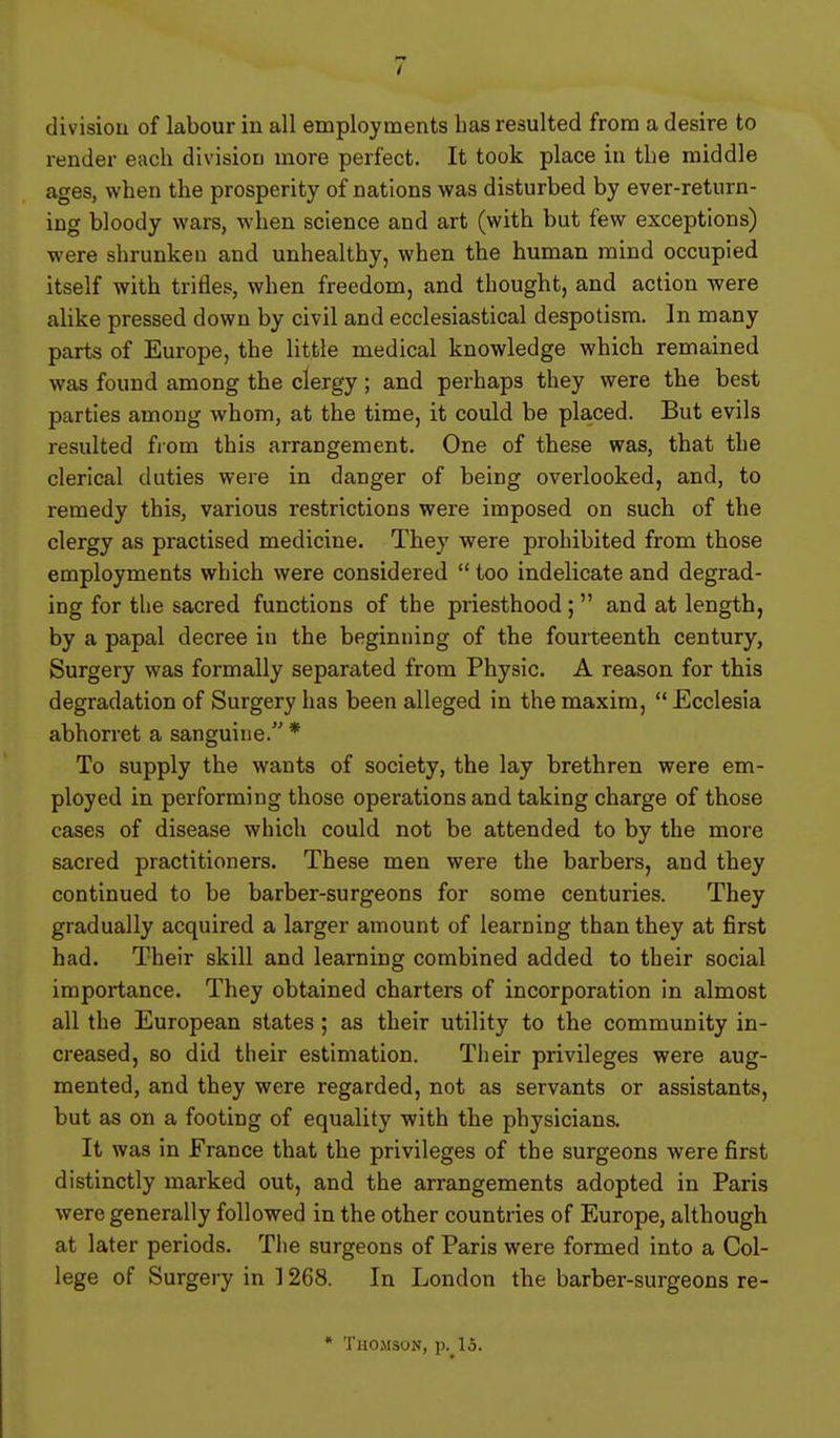 render each division more perfect. It took place in the middle ages, when the prosperity of nations was disturbed by ever-return- ing bloody wars, when science and art (with but few exceptions) were shrunken and unhealthy, when the human mind occupied itself with trifles, when freedom, and thought, and action were alike pressed down by civil and ecclesiastical despotism. In many parts of Europe, the little medical knowledge which remained was found among the clergy; and perhaps they were the best parties among whom, at the time, it could be placed. But evils resulted from this arrangement. One of these was, that the clerical duties were in danger of being overlooked, and, to remedy this, various restrictions were imposed on sucb of the clergy as practised medicine. They were prohibited from those employments which were considered  too indelicate and degrad- ing for the sacred functions of the priesthood ;  and at length, by a papal decree in the beginning of the fourteenth century, Surgery was formally separated from Physic. A reason for this degradation of Surgery has been alleged in the maxim,  Ecclesia abhorret a sanguine. * To supply the wants of society, the lay brethren were em- ployed in performing those operations and taking charge of those cases of disease which could not be attended to by the more sacred practitioners. These men were the barbers, and they continued to be barber-surgeons for some centuries. They gradually acquired a larger amount of learning than they at first had. Their skill and learning combined added to their social importance. They obtained charters of incorporation in almost all the European states; as their utility to the community in- creased, so did their estimation. Their privileges were aug- mented, and they were regarded, not as servants or assistants, but as on a footing of equality with the physicians. It was in France that the privileges of the surgeons were first distinctly marked out, and the arrangements adopted in Paris were generally followed in the other countries of Europe, although at later periods. The surgeons of Paris were formed into a Col- lege of Surgery in ] 268. In London the barber-surgeons re- • Thomson, p._15.