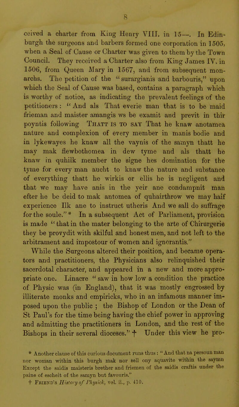 ceived a charter frona King Henry VIII. in 15—. In Edin- burgh the surgeons and barbers formed one corporation in 1505, when a Seal of Cause or Charter was given to them by the Town Council. They received a Charter also from King James IV. in 1606, from Queen Mary in 1567, and from subsequent mon- archs. The petition of the  surargianis and barbouris, upon which the Seal of Cause was based, contains a paragraph which is worthy of notice, as indicating the prevalent feelings of the petitioners :  And als That everie man that is to be maid frieman and maister amangis ws be examit and previt in thir poyntis following Thatt is TO SAY That he knaw anotamea nature and complexion of every member in manis bodie and in lykewayes he knaw all the vaynis of the samyn thatt he may mak flewbothomea in dew tyme and als thatt he knaw in quhilk member the signe hes domination for the tyme for every man audit to knaw the nature and substance of everything thatt he wirkis or ellis he is negligent and that we may have anis in the yeir ane condampnit man after he be deid to mak antomea of quhairthrow we may haif experience Ilk ane to instruct utheris And we sail do suffrage for the soule. * In a subsequent Act of Parliament, provision is made  that in the mater belonging to the arte of Chirurgerie they be provydit with skilful and honest men, and not left to the arbitrament and impostour of women and ignorantis. While the Surgeons altered their position, and became opera- tors and practitioners, the Physicians also relinquished their sacerdotal character, and appeared in a new and more appro- priate one. Linacre  saw in how low a condition the practice of Physic was (in England), that it was mostly engrossed by illiterate monks and empiricks, who in an infamous manner im- posed upon the public ; the Bishop of London or the Dean of St Paul's for the time being having the chief power in approving and admitting the practitioners in London, and the rest of the Bishops in their several dioceses. f Under this view he pro- * Another clause of this cm-ious document mus thus: And that na persoun man nor woman within this burgh mak nor sell ony aquavite within the saymn Except the saidis maisteris brother and friemen of the saidis ci-aftis under the paine of escheit of the samyn but favouris. t Friend's Hittoryo/ J'kysick; vol. ii., p. 410.