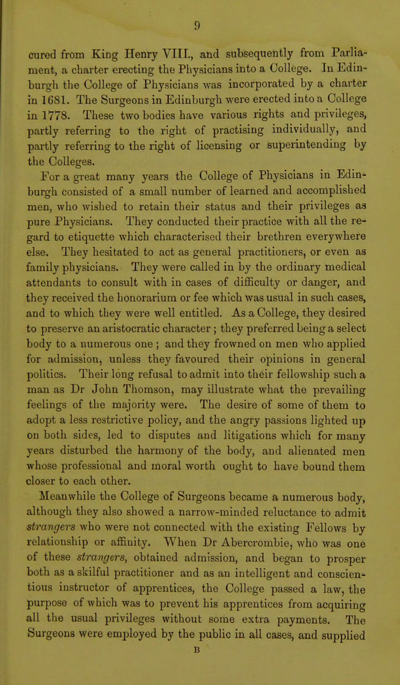 cured from King Henry VIII., and subsequently from Parlia- ment, a charter erecting the Physicians into a College. In Edin- burgh the College of Physicians was incorporated by a charter in 1681. The Surgeons in Edinburgh were erected into a College in 1778. These two bodies have various rights and privileges, partly referring to the right of practising individually, and partly referring to the right of licensing or superintending by the Colleges. For a great many years the College of Physicians in Edin- burgh consisted of a small number of learned and accomplished men, who wished to retain their status and their privileges as pure Physicians. They conducted their practice with all the re- gard to etiquette which characterised their brethren everywhere else. They hesitated to act as general practitioners, or even as family physicians. They were called in by the ordinary medical attendants to consult with in cases of difficulty or danger, and they received the honorarium or fee which was usual in such cases, and to which they were well entitled. As a College, they desired to preserve an aristocratic character ; they preferred being a select body to a numerous one ; and they frowned on men who applied for admission, unless they favoured their opinions in general politics. Their long refusal to admit into their fellowship such a man as Dr John Thomson, may illustrate what the prevailing feelings of the majority were. The desire of some of them to adopt a less restrictive policy, and the angry passions lighted up on both sides, led to disputes and litigations which for many years disturbed the harmony of the body, and alienated men whose professional and moral worth ought to have bound them closer to each other. Meanwhile the College of Surgeons became a numerous body, although they also showed a narrow-minded reluctance to admit strangers who were not connected with the existing Fellows by relationship or affinity. When Dr Abercrombie, who was one of these strangers, obtained admission, and began to prosper both as a sliilful practitioner and as an intelligent and conscien- tious instructor of apprentices, the College passed a law, the purpose of which was to prevent his apprentices from acquiring all the usual privileges without some extra payments. The Surgeons were employed by the public in all cases, and supplied B
