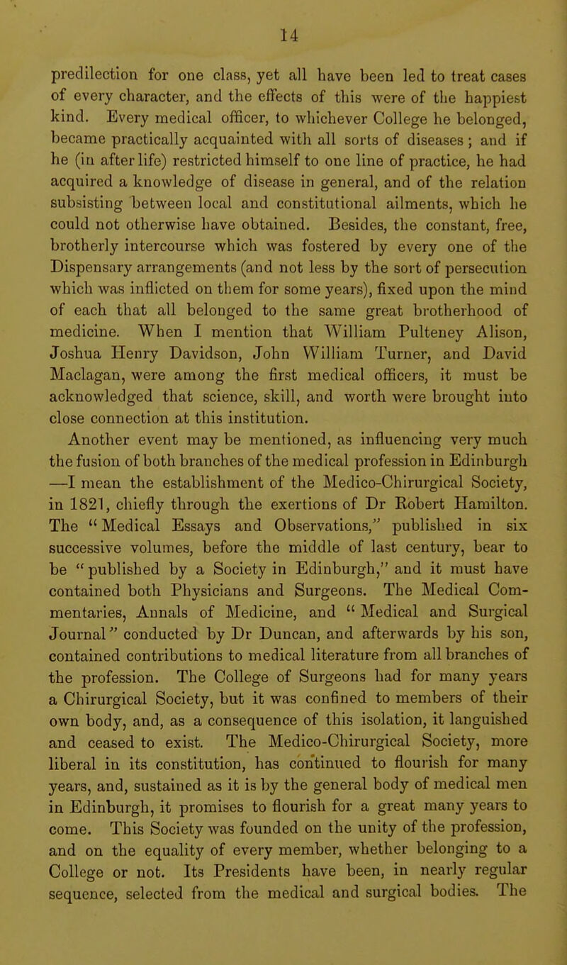 predilection for one class, yet all have been led to treat cases of every character, and the effects of this were of the happiest kind. Every medical officer, to whichever College he belonged, became practically acquainted with all sorts of diseases; and if he (in afterlife) restricted himself to one line of practice, he had acquired a knowledge of disease in general, and of the relation subsisting between local and constitutional ailments, which he could not otherwise have obtained. Besides, the constant, free, brotherly intercourse which was fostered by every one of the Dispensary arrangements (and not less by the sort of persecution which was inflicted on them for some years), fixed upon the mind of each that all belonged to the same great brotherhood of medicine. When I mention that AVilliam Pulteney Alison, Joshua Henry Davidson, John William Turner, and David Maclagan, were among the first medical officers, it must be acknowledged that science, skill, and worth were brought into close connection at this institution. Another event may be mentioned, as influencing very much the fusion of both branches of the medical profession in Edinburgh —I mean the establishment of the Medico-Chirurgical Society, in 1821, chiefly through the exertions of Dr Robert Hamilton. The  Medical Essays and Observations, published in six successive volumes, before the middle of last century, bear to be published by a Society in Edinburgh, and it must have contained both Physicians and Surgeons. The Medical Com- mentaries, Annals of Medicine, and  Medical and Surgical Journal conducted by Dr Duncan, and afterwards by his son, contained contributions to medical literature from all branches of the profession. The College of Surgeons had for many years a Chirurgical Society, but it was confined to members of their own body, and, as a consequence of this isolation, it languished and ceased to exist. The Medico-Chirurgical Society, more liberal in its constitution, has continued to flourish for many years, and, sustained as it is by the general body of medical men in Edinburgh, it promises to flourish for a great many years to come. This Society was founded on the unity of the profession, and on the equality of every member, whether belonging to a College or not. Its Presidents have been, in nearly regular sequence, selected from the medical and surgical bodies. The