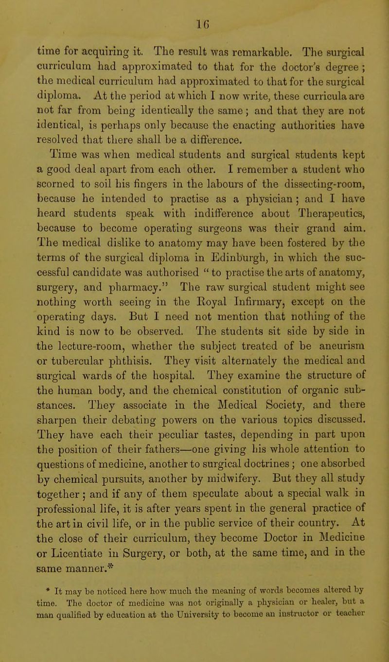 time for acquiring it. The result was remarkable. The surgical curriculum had approximated to that for the doctor's degree ; the medical curriculum had approximated to that for the surgical diploma. At the period at which I now write, these curricula are not far from being identically the same; and that they are not identical, is perhaps only because the enacting authorities have resolved that there shall be a difference. Time was when medical students and surgical students kept a good deal apart from each other. I remember a student who scorned to soil his fingers in the labours of the dissecting-room, because he intended to practise as a physician ; and I have heard students speak with indifference about Therapeutics, because to become operating surgeons was their grand aim. The medical dislike to anatomy may have been fostered by the terms of the surgical diploma in Edinburgh, in which the suc- cessful candidate was authorised to practise the arts of anatomy, surgery, and pharmacy. The raw surgical student might see nothing worth seeing in the Royal Infirmary, except on the operating days. But I need not mention that nothing of the kind is now to be observed. The students sit side by side in the lecture-room, whether the sulyect treated of be aneurism or tubercular phthisis. They visit alternately the medical and surgical wards of the hospital. They examine the structure of the human body, and the chemical constitution of organic sub- stances. They associate in the Medical Society, and there sharpen their debating powers on the various topics discussed. They have each their peculiar tastes, depending in part upon the position of their fathers—one giving his whole attention to questions of medicine, another to surgical doctrines; one absorbed by chemical pursuits, another by midwifery. But they all study together ; and if any of them speculate about a special walk in professional life, it is after years spent in the general practice of the art in civil life, or in the public service of their countr}'. At the close of their curriculum, they become Doctor in Medicine or Licentiate in Surgery, or both, at the same time, and in the same manner.* * It may be noticed here how much the meaning of words becomes altered by time. The doctor of medicine was not originally a physician or healer, but a man qualified by education at the University to become an instructor or teacher