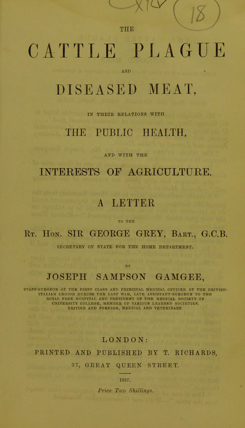 THE CATTLE PLAGUE AND DISEASED MEAT, IN THEIE RELATIONS WITH THE PUBLIC HEALTH, AND WITH THE INTERESTS OF AGRICULTURE. A LETTER TO THE Rt. Hon. SIR GEORGE GREY, Bart., G.C.B. SECRETARY OF STATE FOR THE HOME DEPARTMENT. BY JOSEPH SAMPSON GAMGEE, STAFF-SnHOEON OP THE FIRST CLASS ANP PRINCIPAL MEDtOAL OFFICER OF THE nRlTISH- ITALIAN LEOION DURINO THE LAST WAR, LATE ASSISTANT-SUROEON TO THE ROYAL FREE HOSPITAL ANn PRESIDENT OP THE MEPICAL SOCIETY OF UNIVERSITY COLLEQE, MEMBER OP VARIOUS LEARNED SOCIETIES, BRITISH AND FOBEION, MEDICAL AND VETEIUNAIIT. LONDON: PRINTED AND PUBLISHED BY T. RICHARDS, .37, GREAT QUEEN STREET. 1857. Price Two Shillings.