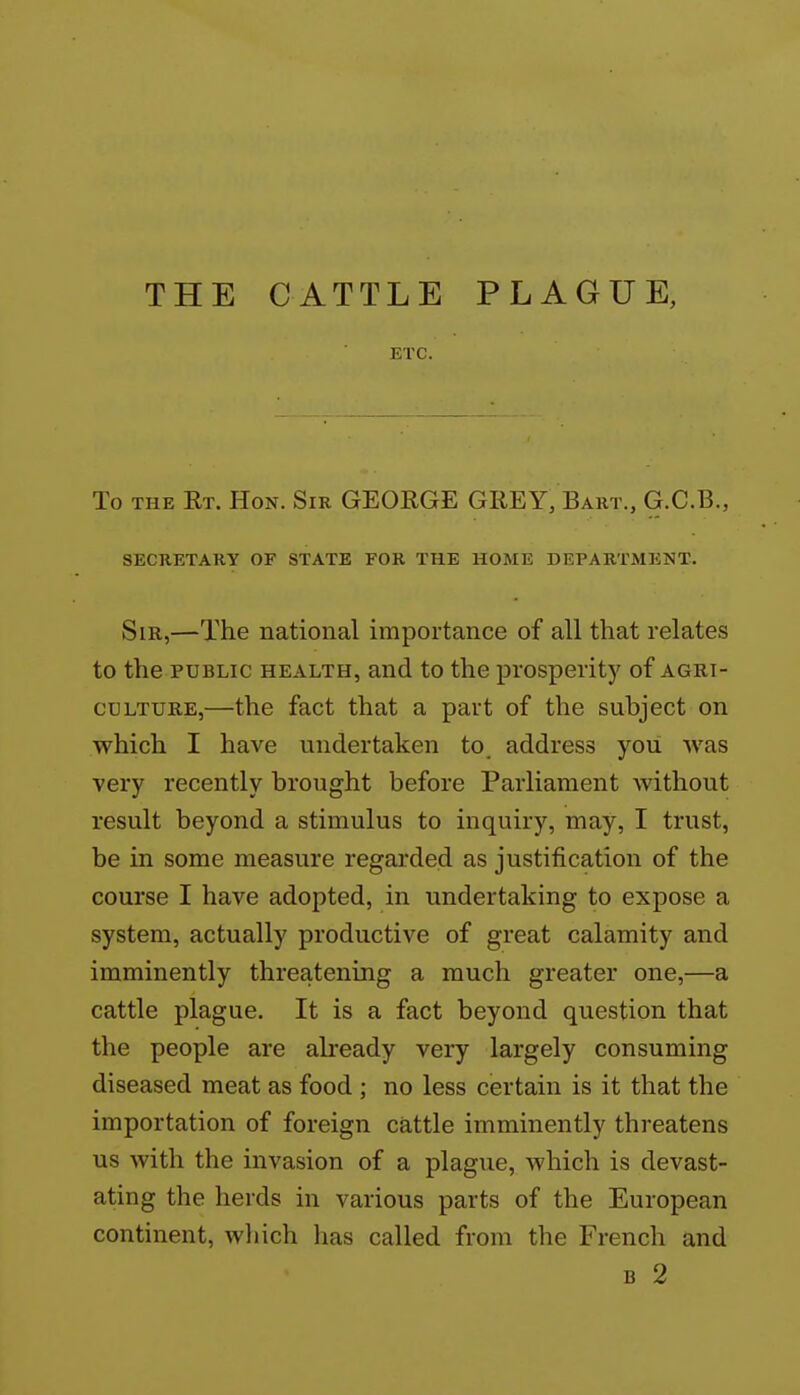 THE CATTLE PLAGUE, ETC. To THE Rt. Hon. Sir GEORGE GREY, Bart., G.C.B., SECRETARY OF STATE FOR THE HOME DEPARTMENT. Sir,—The national importance of all that relates to the PUBLIC HEALTH, and to the prosperity of agri- culture,—the fact that a part of the subject on which I have undertaken to. address you was very recently brought before Parliament without result beyond a stimulus to inquiry, may, I trust, be in some measure regarded as justification of the course I have adopted, in undertaking to expose a system, actually productive of great calamity and imminently threatening a much greater one,—a cattle plague. It is a fact beyond question that the people are already very largely consuming diseased meat as food ; no less certain is it that the importation of foreign cattle imminently threatens us with the invasion of a plague, which is devast- ating the herds in various parts of the European continent, wliich lias called from the French and B 2