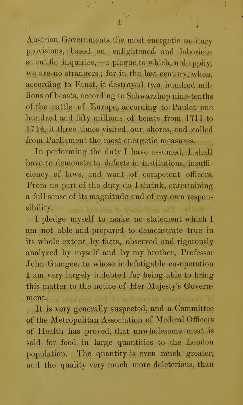 Austrian Governments tlic most energetic sanitary provisions, based on enlightened and laborious scientific inquiries,—a plague to wliich, unhappily, we are<no strangers ; for in the last century, when, according to Faust, it destroyed two hundred mil- lions of beasts, according to Schwarzhop nine-tenths of the cattle of Europe, according to Paulet one hundred and fifty millions of beasts from 1711 to 1714, it .three times visited our shores, and called from Parliament the mpsf, energetic measures. In performing the duty I have assumedj I shall have to demonstriate, defeqts in institutions, insuffi- ciency of laws, andi want lof competent officers. From no part of the duty do I shrink, entertaining a full sense of i^^jpiagnitude and .p^.v^P^y own respon- sibility. ,;^v.,^,, I pledge myself to make no statement which I am not able and prepared to demonstrate true in its whole extent by facts, observed and rigorously analyzed by myself and by my brother, Professor John Gamgee, to whose indefatigable co-operation I am very largely indebted for being able to bring this matter to the notice of Her Majesty's Govern- ment. ....i It is very generally suspected, and a Committee of the Metropolitan Association of Medical Officers of Health has proved, that unwholesome meat is sold for food in large quantities to the London population. The quantity is even much greater, and the quality very much more deleterious, than