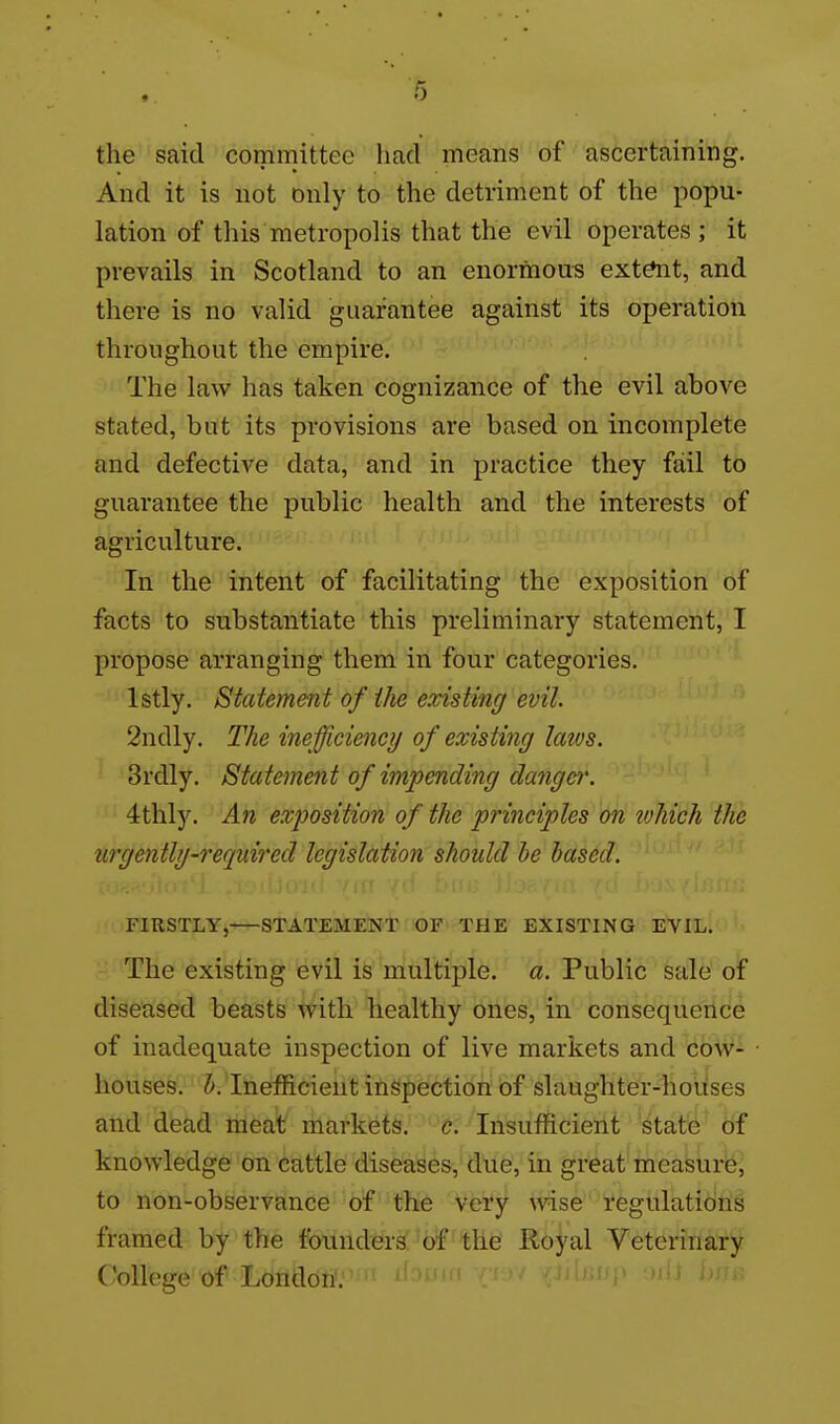 the said committee had means of ascertaining. And it is not only to the detriment of the popu- lation of this metropolis that the evil operates; it prevails in Scotland to an enormous ext^t, and there is no valid guarantee against its operation throughout the empire. The law has taken cognizance of the evil above stated, but its provisions are based on incomplete and defective data, and in practice they fail to guarantee the public health and the interests of agriculture. In the intent of facilitating the exposition of facts to substantiate this preliminary statement, I propose arranging them in four categories. Istly. Statement of the existing evil. 2ndly. The inefficiency of existing latvs. 3rdly. Statement of impending danger. 4thly. An exposition of the principles on ivhich the urgently-required legislation should be based. FIRSTLY, STATEMENT OF THE EXISTING EVIL. The existing evil is multiple, a. Public sale of diseased beasts with healthy ones, in consequence of inadequate inspection of live markets and cow- houses, b. Inefficient inspection of slaughter-hoiises and dead meat markets, c. Insufficient state of knowledge on cattle diseases, due, in great measurb^ to non-observance of the very wise regulations framed by the foundersbf 'the Royal Veterinary College of London.