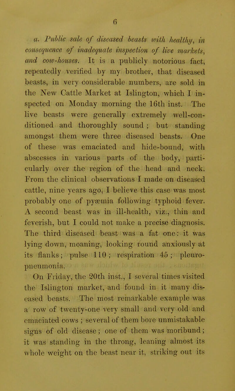 a. Piihlic sale of diseased beasts with healthy, in consequence of inadequate inspection of live markets, and cow-houses. It is a publicly notorious fact, repeatedly verified by my brother, that diseased beasts, in very considerable numbers, are sold in the New Cattle Market at Islington, which I in- spected on Monday morning the 16th inst. The live beasts were generally extremely well-con- ditioned and thoroughly sound ; but standing amongst them were three diseased beasts. One of these Avas emaciated and hide-bound, with abscesses in various parts of the body, parti- cularly over the region of the head and neck. From the clinical observations I made on diseased cattle, nine years ago, I believe this case was most probably one of pyaemia following typhoid fever. A second beast was in ill-health, viz., thin and feverish, but I could not make a precise diagnosis. The third diseased beast was a fat one: it was lying down, moaning, looking round anxiously at its flanks; pulse 110; respiration 45; pleuro- pneumonia. On Friday, the 20th inst., I several times visited the Islington market, and found in it many dis- eased beasts. The most remarkable example was a row of twenty-one very small and very old and emaciated cows ; several of them bore unmistakable signs of old disease; one of them was moribund; it Avas standing in the throng, leaning almost its whole weight on the beast near it, striking out its