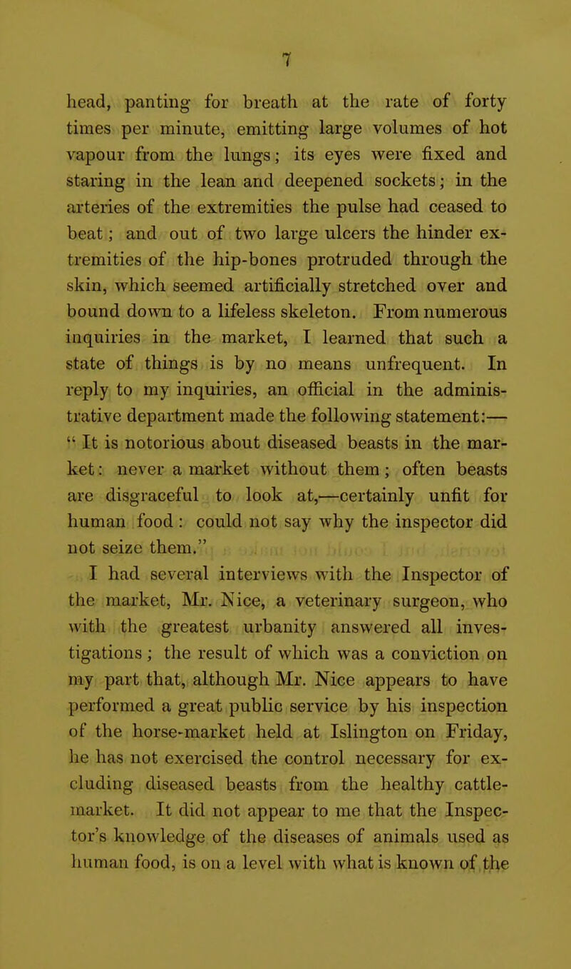 head, panting for breath at the rate of forty times per minute, emitting large volumes of hot vapour from the lungs; its eyes were fixed and staring in the lean and deepened sockets; in the arteries of the extremities the pulse had ceased to beat; and out of two large ulcers the hinder ex- tremities of the hip-bones protruded through the skin, which seemed artificially stretched over and bound down to a lifeless skeleton. From numerous inquiries in the market, I learned that such a state of things is by no means unfrequent. In reply to my inquiries, an official in the adminis- trative department made the following statement:—  It is notorious about diseased beasts in the mar- ket : never a market without them; often beasts are disgraceful to look at,—certainly unfit for human food : could not say why the inspector did not seize them. I had several interviews with the Inspector of the market, Mr. Nice, a veterinary surgeon, who with the greatest urbanity answered all inves- tigations ; the result of which was a conviction on my part that, although Mr. Nice appears to have performed a great public service by his inspection of the horse-market held at Islington on Friday, he has not exercised the control necessary for ex- cluding diseased beasts from the healthy cattle- market. It did not appear to me that the Inspec- tor's knowledge of the diseases of animals used as human food, is on a level with what is known of the