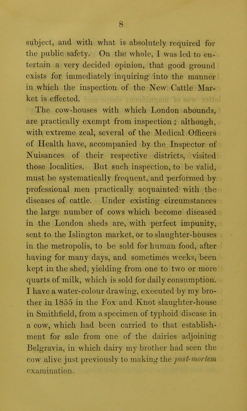 subject, and with what is absolutely required for the public safety. On the whole, I was led to en- tertain a very decided opinion, that good ground exists for immediately inquiring into the manner in which the inspection of the New Cattle Mar- ket is effected. ■ The cow-houses with which London abounds, are practically exempt from inspection ; although, with extreme zeal, several of the Medical Officers of Health have, accompanied by the Inspector of Nuisances of their respective districts, visited those localities. But such inspection, to be valid, must be systematically frequent, and performed by professional men practically acquainted with the diseases of cattle. Under existing circumstances the large number of cows which become diseased in the London sheds are, with perfect impunity, sent to the Islington market, or to slaughter-houses in the metropolis, to be sold for human food, after having for many days, and sometimes weeks, been kept in the shed, yielding from one to two or more quarts of milk, which is sold for daily consumption. I have a water-colour drawing, executed by my bro- ther in 1855 in the Fox and Knot slaughter-house in Smithfield, from a specimen of typhoid disease in a cow, which had been carried to that establish- ment for sale from one of the dairies adjoining Belgravia, in which dairy my brother had seen the cow alive just previously to making the post-mortem examination.