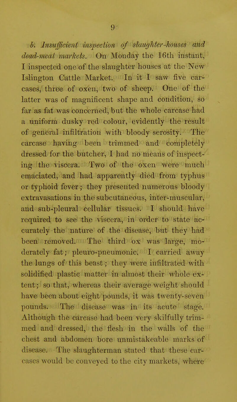 h. Insufficient^^ inspection of slaughter-houses and dead-meat markets. On Monday the 16th instant, I inspected one of the slaughter houses at the New- Islington Cattle Market. In it I saw five car- cases, three of oxen, two of sheep. One of the latter was of magnificent shape and condition, so far as fat was concerned, but the whole carcase had a uniform dusky red colour, evidently the result of general infiltration Avith bloody serosity. The carcase having been trimmed and completely dressed for the butcher, I had no means of inspect- ing the viscera. Two of the oxen were much emaciated, and had apparently died from typhus or typhoid fever; they presented numerous bloody extravasations in the subcutaneous, inter-muscular, and sub-pleural cellular tissues. I should have required to see the viscera, in order to state ac- curately the nature of the disease, but they had been removed. The third ox was large, mo- derately fat; pleuro-pneumonic. I carried away the lungs of this beast; they were infiltrated with solidified plastic matter in almost their whole ex- tent ; so that, whereas their average weight should have been about eight pounds, it was twenty-seven pounds. The disease was in its acute stage. Although the carcase had been very skilfully trim- med and dressed, the flesh in the walls of the chest and abdomen bore unmistakeable marks of disease. The slaughterman stated that these car- cases would be conveyed to the city markets, where