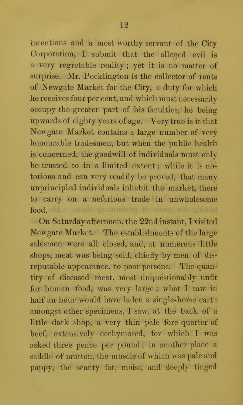 intentions and a most worthy servant of the City Corporation, I submit that the alleged evil is a very regretable reality ; yet it is no matter of surprise. Mr. Pocklington is the collector of rents of Newgate Market for the City, a duty for which he receives four per cent, and which must necessarily occupy the greater part of his faculties, he being upwards of eighty years of age. Very true is it that Newgate Market contains a large number of very honourable tradesmen, but when the public health is concerned, the goodwill of individuals must only be trusted to in a limited extent; while it is no- torious and can very readily be proved, that many unprincipled individuals inhabit the market, there to carry on a nefarious trade in unwholesome food. On Saturday afternoon, the 22nd instant, I visited Newgate Market. The establishments of the large salesmen were all closed, and, at numerous little shops, meat was being sold, chiefly by men of dis- reputable appearance, to poor persons. The quan- tity of diseased meat, most unquestionably unfit for human food, was very large; what I saw in half an hour would have laden a single-horse cart: amongst other specimens, I saw, at the back of a little dark shop, a very thin pale fore quarter of beef, extensively ecchymosed, for which I was asked three pence per pound; in another place a saddle of mutton, the muscle of Avhich was pale and pappy, the scanty fat, moist, and deeply tinged