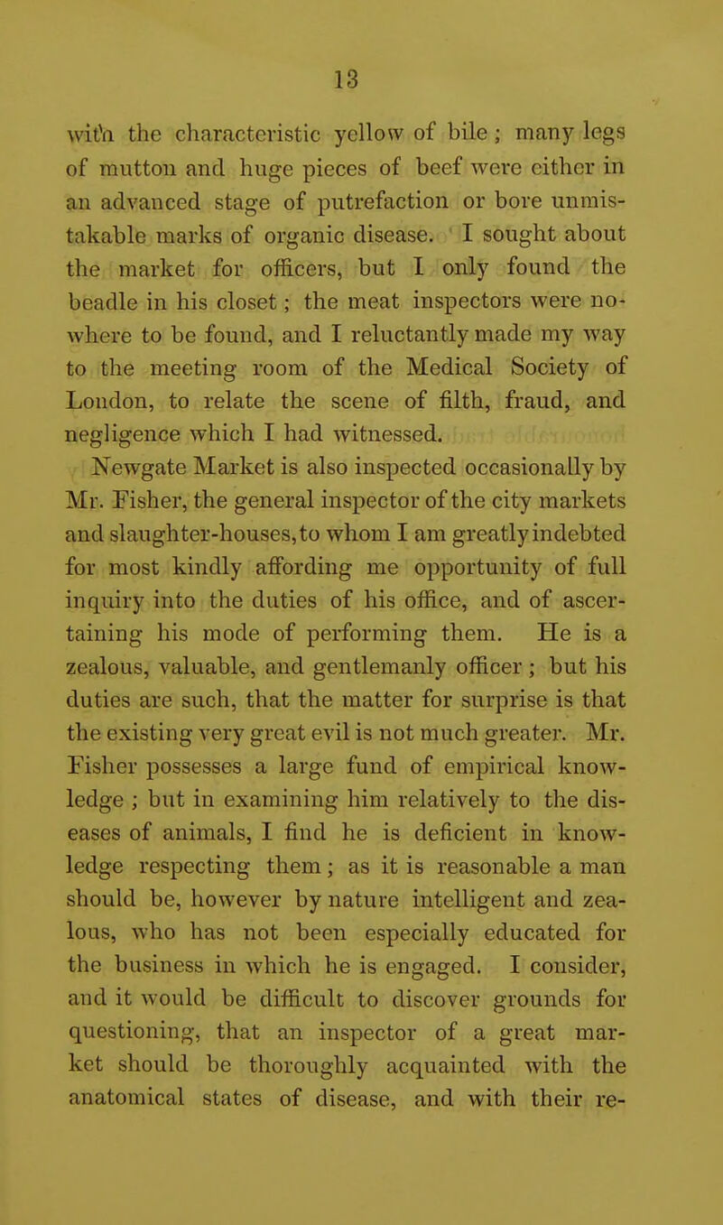 wiOa the characteristic yellow of bile; many legs of mutton and huge pieces of beef were either in an advanced stage of putrefaction or bore unmis- takable marks of organic disease. I sought about the market for officers, but I only found the beadle in his closet; the meat inspectors were no- where to be found, and I reluctantly made my way to the meeting room of the Medical Society of London, to relate the scene of filth, fraud, and negligence which I had witnessed. Newgate Market is also inspected occasionally by Mr. Fisher, the general inspector of the city markets and slaughter-houses, to whom I am greatly indebted for most kindly affording me opportunity of full inquiry into the duties of his office, and of ascer- taining his mode of performing them. He is a zealous, valuable, and gentlemanly officer ; but his duties are such, that the matter for surprise is that the existing very great evil is not much greater. Mr. Fisher possesses a large fund of empirical know- ledge ; but in examining him relatively to the dis- eases of animals, I find he is deficient in know- ledge respecting them; as it is reasonable a man should be, however by nature intelligent and zea- lous, who has not been especially educated for the business in which he is engaged. I consider, and it would be difficult to discover grounds for questioning, that an inspector of a great mar- ket should be thoroughly acquainted with the anatomical states of disease, and with their re-