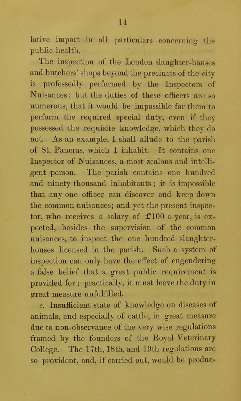 lative import in all particulars concerning the public health. The inspection of the London slaughter-houses and butchers' shops beyond the precincts of the city is professedly performed by the Inspectors of Nuisances; but the duties of these officers are so numerous, that it would be impossible for them to perform the required special duty, even if they possessed the requisite knowledge, which they do not. As an example, I shall allude to the parish of St. Pancras, which I inhabit. It contains one Inspector of Nuisances, a most zealous and intelli- gent person. The parish contains one hundred and ninety thousand inhabitants ; it is impossible that any one officer can discover and keep down the common nuisances; and yet the present inspec- tor, who receives a salary of £100 a year, is ex- pected, besides the supervision of the common nuisances, to inspect the one hundred slaughter- houses licensed in the parish. Such a system of inspection can only have the effect of engendering a false belief that a great public requirement is provided for ; practically, it must leave the duty in great measure unfulfilled. c. Insufficient state of knoAvledge on diseases of animals, and especially of cattle, in great measure due to non-observance of the very wise regulations framed by the founders of the Royal Veterinary College. The 17th, 18th, and 19th regulations are so provident, and, if carried out, would be produc-