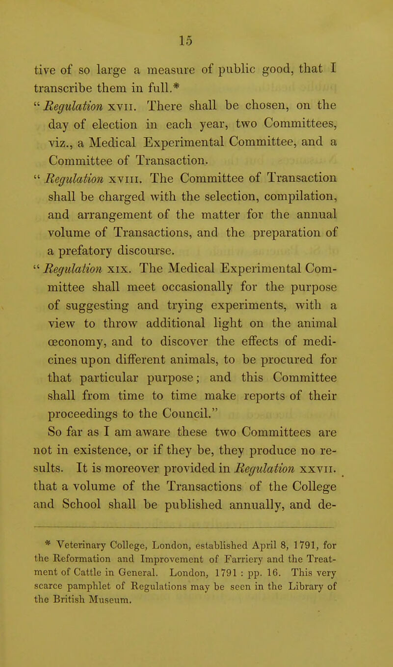 tive of so large a measure of public good, that I transcribe them in full.* Regulation ^yu. There shall be chosen, on the day of election in each year, two Committees, viz., a Medical Experimental Committee, and a Committee of Transaction.  Regulation xviii. The Committee of Transaction shall be charged with the selection, compilation, and arrangement of the matter for the annual volume of Transactions, and the preparation of a prefatory discourse.  Regulation xix. The Medical Experimental Com- mittee shall meet occasionally for the purpose of suggesting and trying experiments, with a view to throw additional light on the animal oeconomy, and to discover the effects of medi- cines upon different animals, to be procured for that particular purpose; and this Committee shall from time to time make reports of their proceedings to the Council. So far as I am aware these two Committees are not in existence, or if they be, they produce no re- sults. It is moreover provided in Regulation xxvii. that a volume of the Transactions of the College and School shall be published annually, and de- * Veterinary College, London, established April 8, 1791, for the Reformation and Improvement of Farriei7 and the Treat- ment of Cattle in General. London, 1791 : pp. 16. This very scarce pamphlet of Regulations may be seen in the Library of the British Museum.