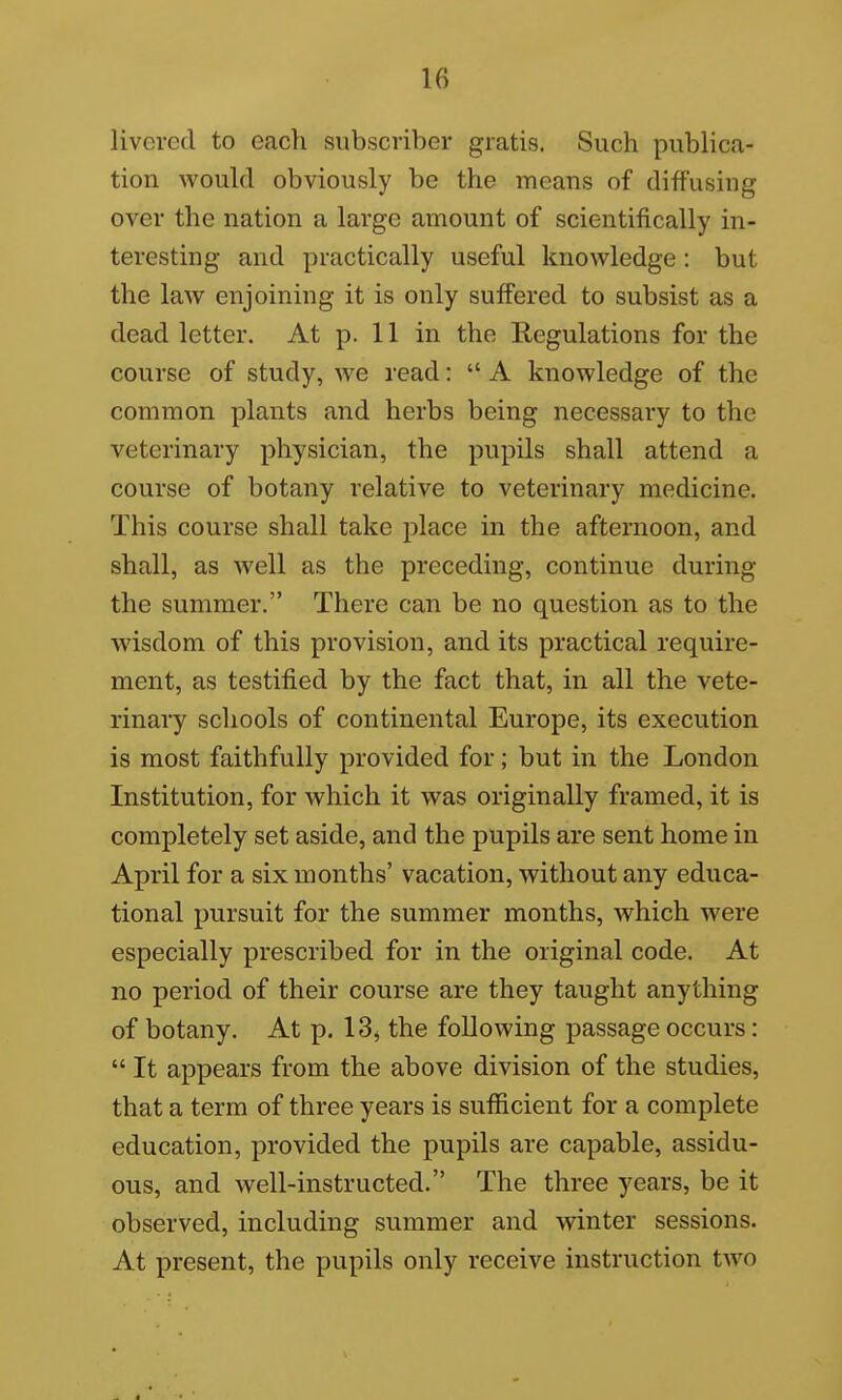 livcred to each subscriber gratis. Such publica- tion would obviously be the means of diffusing over the nation a large amount of scientifically in- teresting and practically useful knowledge : but the law enjoining it is only suffered to subsist as a dead letter. At p. 11 in the Regulations for the course of study, we read:  A knowledge of the common plants and herbs being necessary to the veterinary physician, the pupils shall attend a course of botany relative to veterinary medicine. This course shall take place in the afternoon, and shall, as well as the preceding, continue during the summer. There can be no question as to the wisdom of this provision, and its practical require- ment, as testified by the fact that, in all the vete- rinary schools of continental Europe, its execution is most faithfully provided for; but in the London Institution, for which it was originally framed, it is completely set aside, and the pupils are sent home in April for a six months' vacation, without any educa- tional pursuit for the summer months, which were especially prescribed for in the original code. At no period of their course are they taught anything of botany. At p. 13, the following passage occurs:  It appears from the above division of the studies, that a terra of three years is sufficient for a complete education, provided the pupils are capable, assidu- ous, and well-instructed. The three years, be it observed, including summer and winter sessions. At present, the pupils only receive instruction two