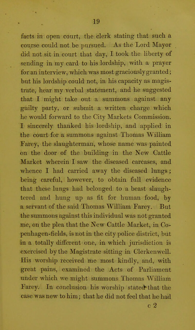 facts in open court, the clerk stating that such a course could not be pursued. As the Lord Mayor did not sit in court that day, I took the liberty of sending in my card to his lordship, with a prayer for an interview, which was most graciously granted; but his lordship could not, in his capacity as magis- trate, hear my verbal statement, and he suggested that I might take out a summons against any guilty party, or submit a written charge which he would forward to the City Markets Commission. I sincerely thanked his lordship, and applied in the court for a summons against Thomas William Farey, the slaughterman, whose name was painted on the door of the building in the New Cattle Market wherein I saw the diseased carcases, and whence I had carried away the diseased lungs; being careful, however, to obtain full evidence that these lungs had belonged to a beast slaugh- tered and hung up as fit for human food, by a servant of the said Thomas William Farey. But the summonis against this individual was not granted me, on the plea that the New Cattle Market, in Co- penhagen-fields, is not in the city police district, but in a totally difierent one, in which jurisdiction is exercised by the Magistrate sitting in Clerkenwell. His worship received me most kindly, and, with great pains, examined the Acts of Parliament under which we might summons Thomas William Farey. In conclusion his worship stated'that the case was new to him; that he did not feel that he had c 2