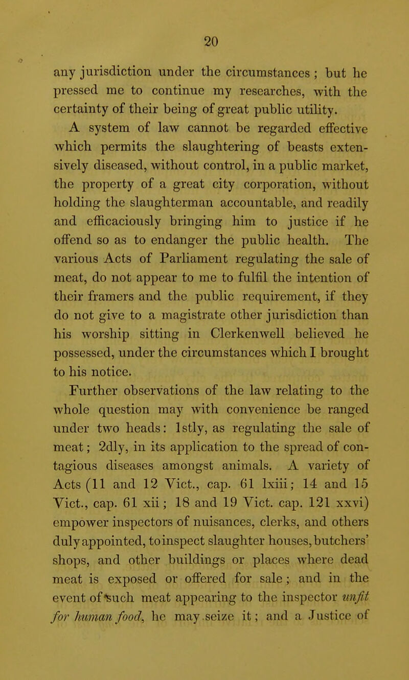 any jurisdiction under the circumstances ; but he pressed me to continue my researches, with the certainty of their being of great public utility. A system of law cannot be regarded effective which permits the slaughtering of beasts exten- sively diseased, without control, in a public market, the property of a great city corporation, without holding the slaughterman accountable, and readily and efficaciously bringing him to justice if he offend so as to endanger the public health. The various Acts of Parliament regulating the sale of meat, do not appear to me to fulfil the intention of their framers and the public requirement, if they do not give to a magistrate other jurisdiction than his worship sitting in Clerkenwell believed he possessed, under the circumstances which I brought to his notice. Further observations of the law relating to the whole question may with convenience be ranged under two heads: Istly, as regulating the sale of meat; 2dly, in its application to the spread of con- tagious diseases amongst animals. A variety of Acts (11 and 12 Vict., cap. 61 Ixiii; 14 and 15 Vict., cap. 61 xii; 18 and 19 Vict. cap. 121 xxvi) empower inspectors of nuisances, clerks, and others duly appointed, to inspect slaughter houses, butchers' shops, and other buildings or places where dead meat is exposed or offered for sale ; and in the event of'^such meat appearing to the inspector unfit for human food, he may. seize it; and a Justice of