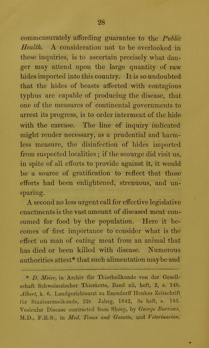 coramensurately affording guarantee to the PvHic Health. A consideration not to be overlooked in these inquiries, is to ascertain precisely what dan- ger may attend upon the large quantity of raw hides imported into this country. It is so undoubted that the hides of beasts affected with contagious typhus are capable of producing the disease, that one of the measures of continental governments to arrest its progress, is to order interment of the hide with the carcase. The line of inquiry indicated might render necessary, as a prudential and harm- less measure, the disinfection of hides imported from suspected localities; if the scourge did visit us, in spite of all efforts to provide against it, it would be a source of gratification to reflect that those efforts had been enlightened, strenuous, and un- sparing. A second no less urgent call for effective legislative enactments is the vast amount of diseased meat con- sumed for food by the population. Here it be- comes of first importance to consider what is the effect on man of eating meat from an animal that has died or been killed with disease. Numerous authorities attest* that such alimentation maybe and * D. Meier, in Archiv fiir Thierheilkunde von der Gesell- schaft Schweizerischer Thierarzte, Band xii, heft, 2, s. 148. Albert, k. 6. Landgerichtsarzt zu EnendorfF Henkes Zeitschrift I'lir Staatsarzneikunde, 22r. Jahrg, 1842, 3s heft, s. 185. Vesicular Disease contracted from Sheep, by George Burrows, M.D., F.R.S., in Med. Times and Gazette, and Veterinarian,