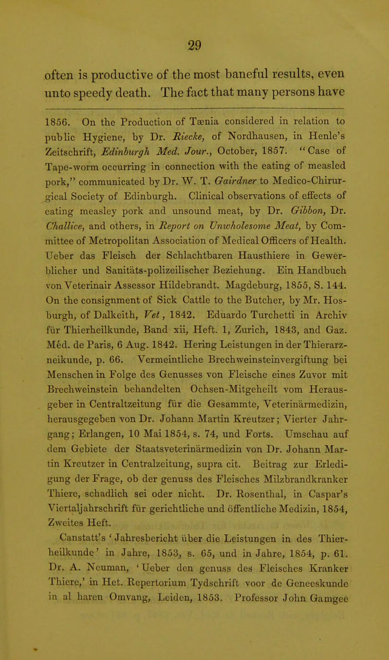 often is productive of the most baneful results, even unto speedy death. The fact that many persons have 1856. On the Production of Taenia considered in relation to public Hygiene, by Dr. Riecke, of Nordhausen, in Henle's Zeitschrift, Edinburgh Med. Jour., October, 1857. Case of Tape-worm occurring in connection witb the eating of measled pork, communicated by Dr. W. T. Gairdner to Medico-Chirur- gical Society of Edinburgh. Clinical observations of effects of eating measley pork and unsound meat, by Dr. Gibbon, Dr. Challice, and others, in Report on Unwholesome Meat, by Com- mittee of Metropolitan Association of Medical Officers of Health. Ueber das Fleisch der Schlachtbaren Hausthiere in Gewer- blicher und Sanitats-polizeilischer Beziehung. Ein Handbuch von Veterinair Assessor Hildebrandt. Magdeburg, 1855, S. 144. On the consignment of Sick Cattle to the Butcher, by Mr. Hos- burgh, of Dalkeith, Vet, 1842. Eduardo Turchetti in Archiv fiir Thierheilkunde, Band xii. Heft. 1, Zurich, 1843, and Gaz. Med. de Paris, 6 Aug. 1842. Hering Leistungen in der Thierarz- neikunde, p. 66. Vermeintliche Brechweinsteinvergiftung bei Menschen in Folge des Genusses von Fleische eines Zuvor mit Brechweinstein behandelten Ochsen-Mitgeheilt vom Heraus- geber in Centraltzeitung fiir die Gesammte, Veterinarraedizin, herausgegebcn von Dr. Johann Martin Kreutzer; Vierter Jahr- gang; Erlangen, 10 Mai 1854, s. 74, und Forts. Umschau auf dem Gebiete der Staatsveterinarmedizin von Dr. Johann Mar- tin Kreutzer in Centralzeitung, supra cit. Beitrag zur Erledi- gung der Frage, ob der genuss des Fleisches Milzbrandkranker Thiere, schadlich sei oder nicht. Dr. Rosenthal, in Caspar's Viertaljahrschrift fiir gerichtliche und offentliche Medizin, 1854, Zweites Heft. Canstatt's ' Jahresbericht iiber die Leistungen in des Thier- heilkunde' in Jahre, 1853, s. 65, und in Jahre, 1854, p. 61. Dr. A. Neuman, ' Ueber den genuss dea Fleisches Kranker Thicre,' in Het. Repertorium Tydschrift voor de Geneeskunde in al haren Omvang, Leiden, 1853. Professor John Gamgee