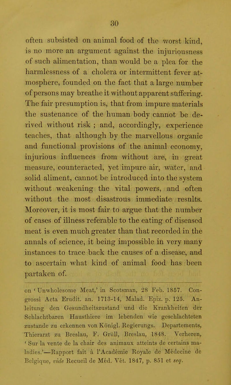 often subsisted on animal food of the worst kind, is no more an argument against the injuriousness of such alimentation, than would be a plea for the harmlessness of a cholera or intermittent fever at- mosphere, founded on the fact that a large number of persons may breathe it without apparent suffering. The fair presumption is, that from impure materials the sustenance of the human body cannot be de- rived without risk ; and, accordingly, experience teaches, that although by the marvellous organic and functional provisions of the animal economy, injurious influences from without are, in great measure, counteracted, yet impure air, water, and solid aliment, cannot be introduced into the system without weakening the vital powers, and often without the most disastrous immediate results. Moreover, it is most fair to argue that the number of cases of illness referable to the eating of diseased meat is even much greater than that recorded in the annals of science, it being impossible in very many instances to trace back the causes of a disease, and to ascertain what kind of animal food has been partaken of. on ' Unwholesome Meat,'in Scotsman, 28 Feb. 1857. Con- grossi Acta Erudit. an. 1713-14, Malad. Epiz. p. 125. An- leitung den Gesundheitszustand und die Krankheiten der Schlachtbaren Hausthiere im lebenden wie geschlachteten zustande zu erkennen von Konigl. Regierungs. Departements, Thierarzt zu Breslau, F. Griill, Breslau, 1848. Verheren, ' Sur la vente de la chair des animaux atteints de certains ma- ladies.'—Rapport fait a I'Academie Royalc de Medecine de Belgique, vide Recueil de Med. Vet. 1847, p. 851 et seq.
