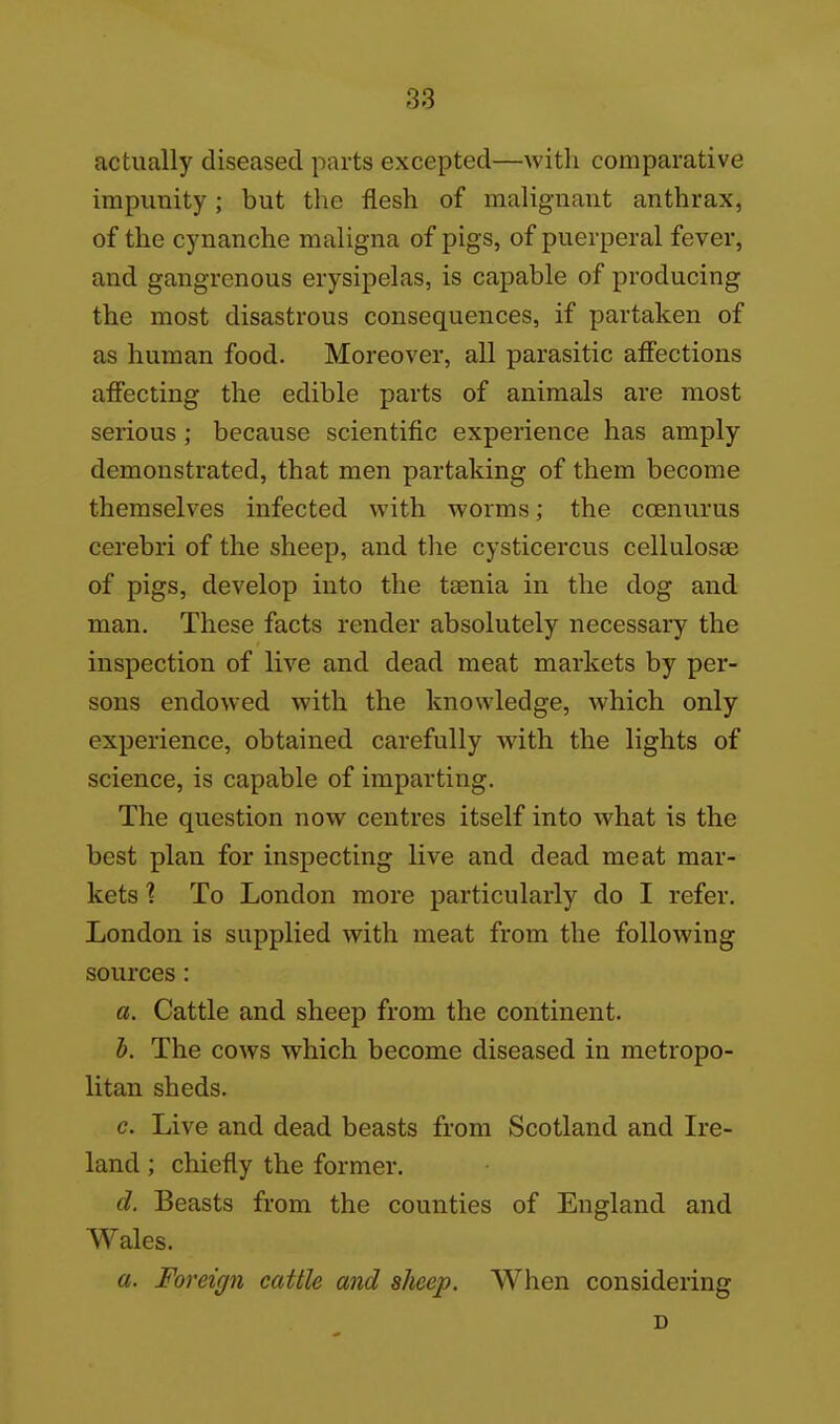 actually diseased parts excepted—with comparative impunity; but the flesh of malignant anthrax, of the cynanche maligna of pigs, of puerperal fever, and gangrenous erysipelas, is capable of producing the most disastrous consequences, if partaken of as human food. Moreover, all parasitic affections affecting the edible parts of animals are most serious; because scientific experience has amply demonstrated, that men partaking of them become themselves infected with worms; the coenurus cerebri of the sheep, and the cysticercus cellulosae of pigs, develop into the taenia in the dog and man. These facts render absolutely necessary the inspection of live and dead meat markets by per- sons endowed with the knowledge, which only experience, obtained carefully with the lights of science, is capable of imparting. The question now centres itself into what is the best plan for inspecting live and dead meat mar- kets ■? To London more particularly do I refer. London is supplied with meat from the following sources: a. Cattle and sheep from the continent. h. The cows which become diseased in metropo- litan sheds. c. Live and dead beasts from Scotland and Ire- land ; chiefly the former. d. Beasts from the counties of England and Wales. a. Foreign cattle and sheep. When considering D