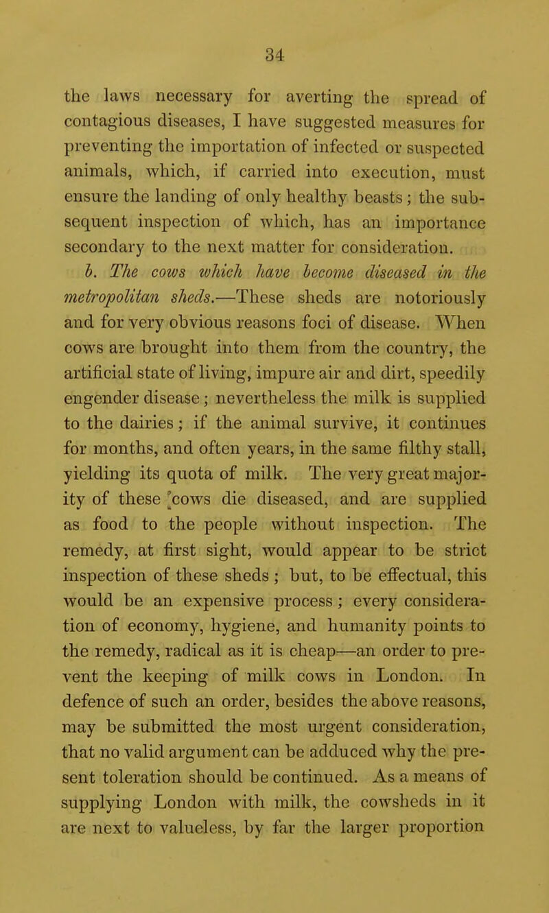 the laws necessary for averting the spread of contagious diseases, I have suggested measures for preventing the importation of infected or suspected animals, which, if carried into execution, must ensure the landing of only healthy beasts; the sub- sequent inspection of which, has an importance secondary to the next matter for consideration. h. The cows which have become diseased in the metropolitan sheds.—These sheds are notoriously and for very obvious reasons foci of disease. When cows are brought into them from the country, the artificial state of living, impure air and dirt, speedily engender disease; nevertheless the milk is supplied to the dairies; if the animal survive, it continues for months, and often years, in the same filthy stall, yielding its quota of milk. The very great major- ity of these [coavs die diseased, and are supplied as food to the people without inspection. The remedy, at first sight, would appear to be strict inspection of these sheds ; but, to be effectual, this would be an expensive process ; every considera- tion of economy, hygiene, and humanity points to the remedy, radical as it is cheap—an order to pre- vent the keeping of milk cows in London. In defence of such an order, besides the above reasons, may be submitted the most urgent consideration, that no valid argument can be adduced why the pre- sent toleration should be continued. As a means of supplying London with milk, the cowsheds in it are next to valueless, by far the larger proportion