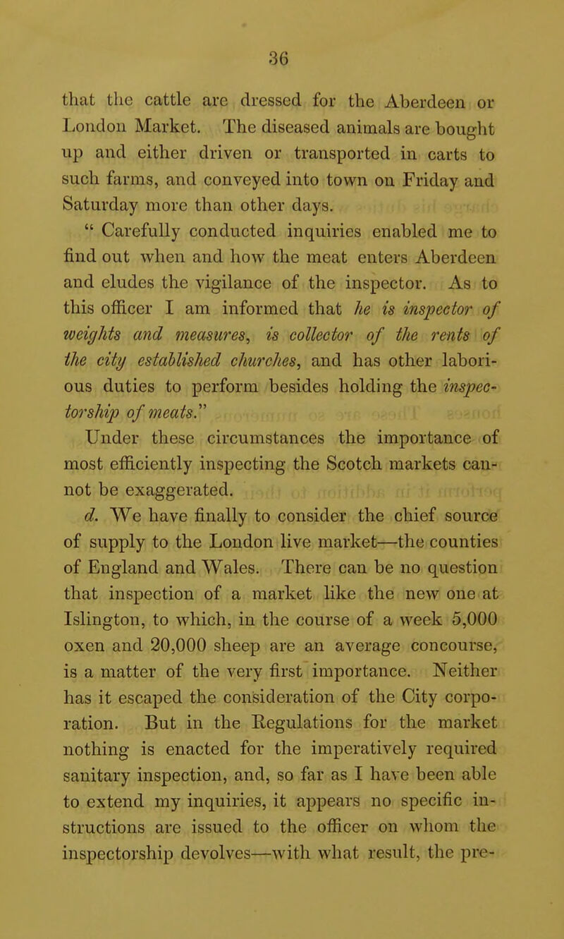 that the cattle are dressed for the Aberdeen or London Market. The diseased animals are bought up and either driven or transported in carts to such farms, and conveyed into town on Friday and Saturday more than other days.  Carefully conducted inquiries enabled me to find out when and how the meat enters Aberdeen and eludes the vigilance of the inspector. As to this officer I am informed that he is inspector of weights and measures, is collector of the rents of the city established churches, and has other labori- ous duties to perform besides holding the inspect torship of meatsy Under these circumstances the importance of most efficiently inspecting the Scotch markets can- not be exaggerated. d. We have finally to consider the chief source of supply to the Loudon live market—the counties of England and Wales. There can be no question that inspection of a market like the new one at Islington, to which, in the course of a week 5,000 oxen and 20,000 sheep are an average concourse, is a matter of the very first importance. Neither has it escaped the consideration of the City corpo- ration. But in the Regulations for the market nothing is enacted for the imperatively required sanitary inspection, and, so far as I have been able to extend my inquiries, it appears no specific in- structions are issued to the officer on whom the inspectorship devolves—with what result, the pre-
