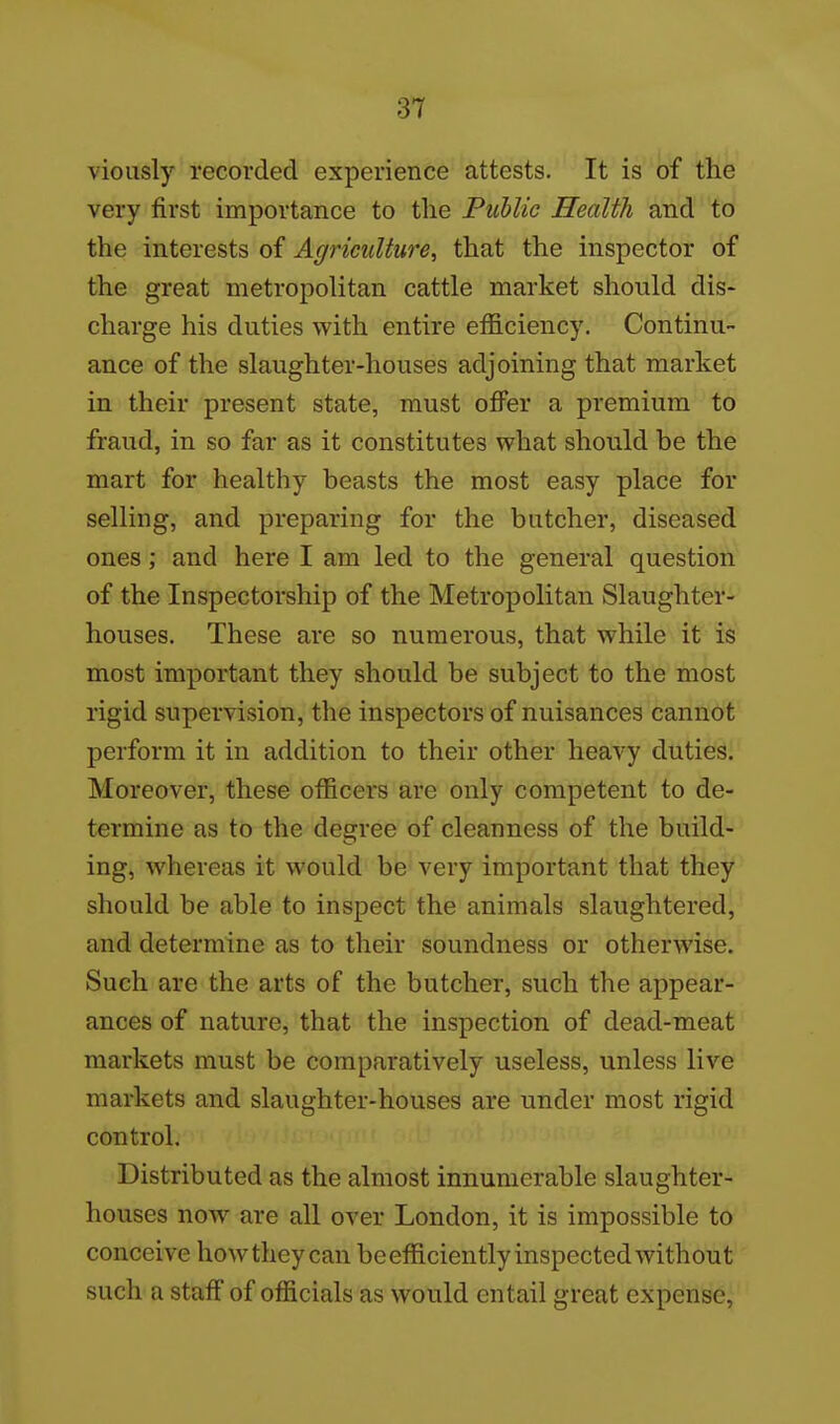 viously recorded experience attests. It is of the very first importance to the Public Health and to the interests of Agriculture^ that the inspector of the great metropolitan cattle market should dis- charge his duties with entire efficiency. Continu- ance of the slaughter-houses adjoining that market in their present state, must oflTer a premium to fraud, in so far as it constitutes what should be the mart for healthy beasts the most easy place for selling, and preparing for the butcher, diseased ones; and here I am led to the general question of the Inspectorship of the Metropolitan Slaughter- houses. These are so numerous, that while it is most important they should be subject to the most rigid supervision, the inspectors of nuisances cannot perform it in addition to their other heavy duties. Moreover, these officers are only competent to de- termine as to the degree of cleanness of the build- ing, whereas it would be very important that they should be able to inspect the animals slaughtered, and determine as to their soundness or otherwise. Such are the arts of the butcher, such the appear- ances of nature, that the inspection of dead-meat markets must be comparatively useless, unless live markets and slaughter-houses are under most rigid control. Distributed as the almost innumerable slaughter- houses now are all over London, it is impossible to conceive howthey can beefficiently inspected without such a staff of officials as would entail great expense,