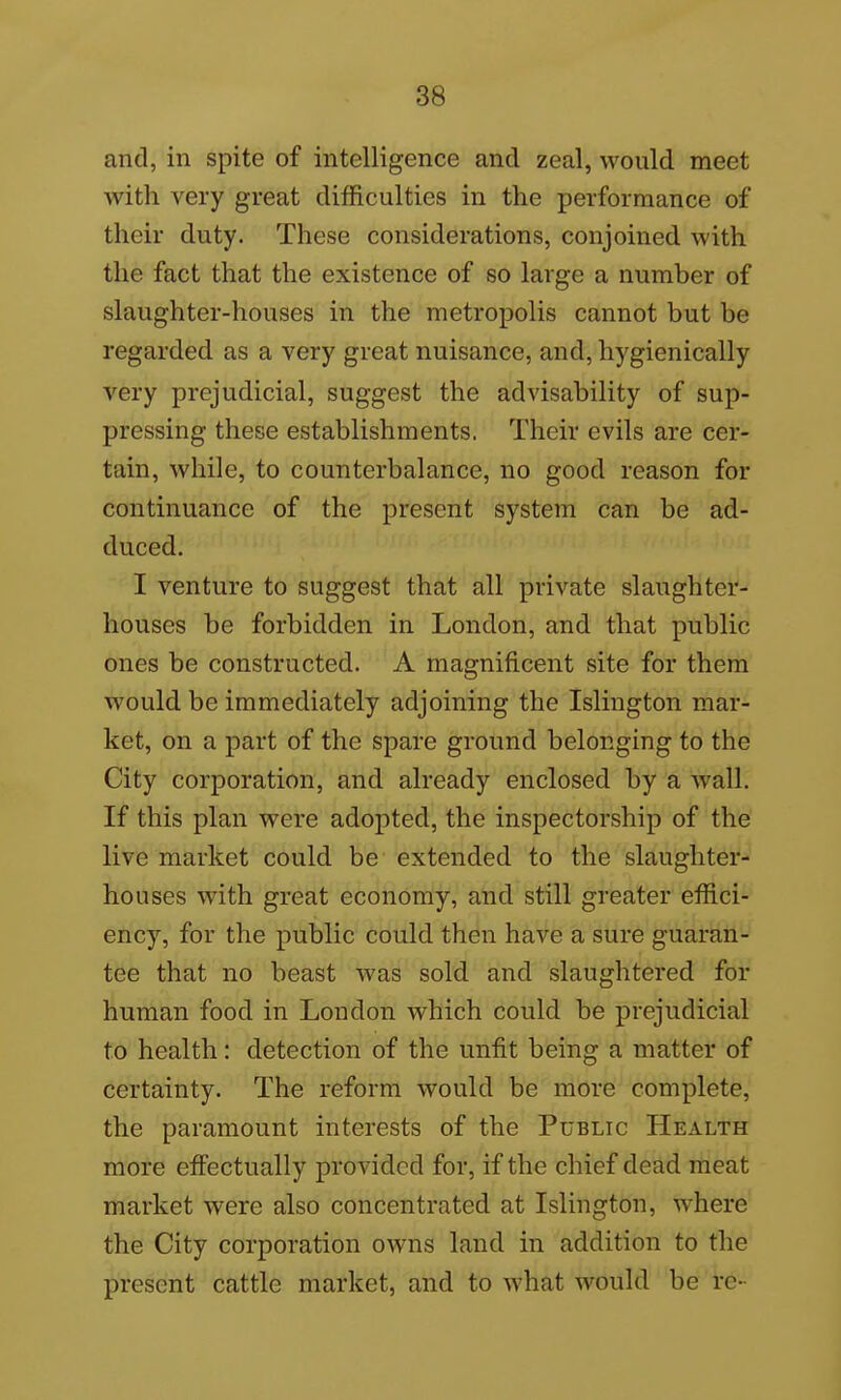 and, in spite of intelligence and zeal, would meet with very great difficulties in the performance of their duty. These considerations, conjoined with the fact that the existence of so large a number of slaughter-houses in the metropolis cannot but be regarded as a very great nuisance, and, hygienically very prejudicial, suggest the advisability of sup- pressing these establishments. Their evils are cer- tain, while, to counterbalance, no good reason for continuance of the present system can be ad- duced. I venture to suggest that all private slaughter- houses be forbidden in London, and that public ones be constructed. A magnificent site for them would be immediately adjoining the Islington mar- ket, on a part of the spare ground belonging to the City corporation, and already enclosed by a wall. If this plan were adopted, the inspectorship of the live market could be extended to the slaughter- houses with great economy, and still greater effici- ency, for the public could then have a sure guaran- tee that no beast was sold and slaughtered for human food in Loudon which could be prejudicial to health: detection of the unfit being a matter of certainty. The reform would be more complete, the paramount interests of the Public Health more effectually provided for, if the chief dead meat market were also concentrated at Islington, where the City corporation owns land in addition to the present cattle market, and to what would be re-