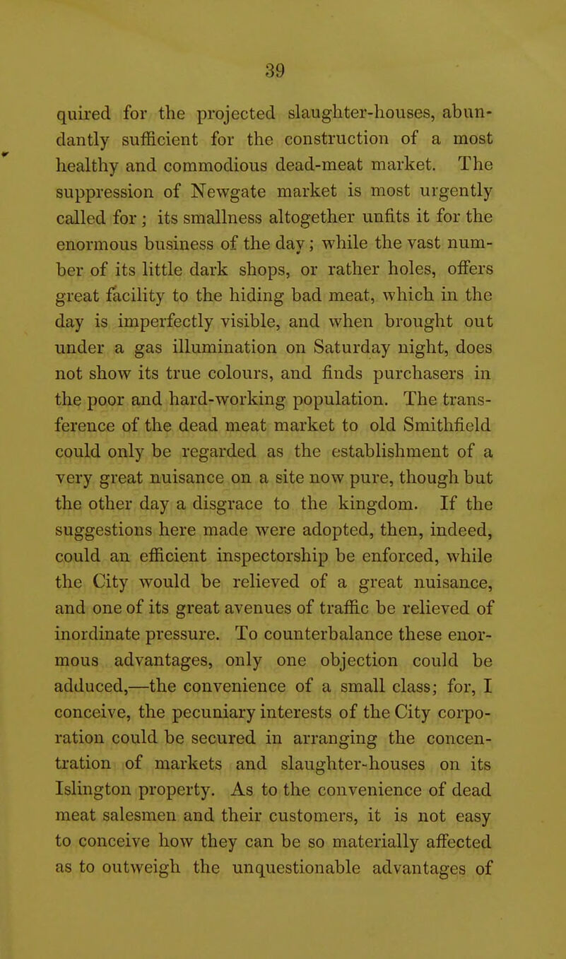 quired for the projected slaughter-houses, abun- dantly sufficient for the construction of a most healthy and commodious dead-meat market. The suppression of Newgate market is most urgently called for ; its smallness altogether unfits it for the enormous business of the dav; while the vast num- ber of its little dark shops, or rather holes, offers great facility to the hiding bad meat, which in the day is imperfectly visible, and when brought out under a gas illumination on Saturday night, does not show its true colours, and finds purchasers in the poor and hard-working population. The trans- ference of the dead meat market to old Smithfield could only be regarded as the establishment of a very great nuisance on a site now pure, though but the other day a disgrace to the kingdom. If the suggestions here made were adopted, then, indeed, could an efficient inspectorship be enforced, while the City would be relieved of a great nuisance, and one of its great avenues of traffic be relieved of inordinate pressure. To counterbalance these enor- mous advantages, only one objection could be adduced,—the convenience of a small class; for, I conceive, the pecuniary interests of the City corpo- ration could be secured in arranging the concen- tration of markets and slaughter-houses on its Islington property. As to the convenience of dead meat salesmen and their customers, it is not easy to conceive how they can be so materially affected as to outweigh the unquestionable advantages of