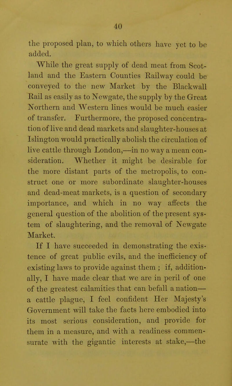 the proposed plan, to which others have yet to be added. While the great supply of dead meat from Scot- land and the Eastern Counties Railway could be conveyed to the new Market by the Blackwall Rail as easily as to Newgate, the supply by the Great Northern and Western lines would be much easier of transfer. Furthermore, the proposed concentra- tion of live and dead markets and slaughter-houses at Islington would practically abolish the circulation of live cattle through London,—in no way a mean con- sideration. Whether it might be desirable for the more distant parts of the metropolis, to con- struct one or more subordinate slaughter-houses and dead-meat markets, is a question of secondary importance, and which in no way affects the general question of the abolition of the present sys- tem of slaughtering, and the removal of Newgate Market. If I have succeeded in demonstrating the exis- tence of great public evils, and the inefficiency of existing laws to provide against them ; if, addition- ally, I have made clear that we are in peril of one of the greatest calamities that can befall a nation— a cattle plague, I feel confident Her Majesty's Government will take the facts here embodied into its most serious consideration, and provide for them in a measure, and with a readiness commen- surate with the gigantic interests at stake,—the